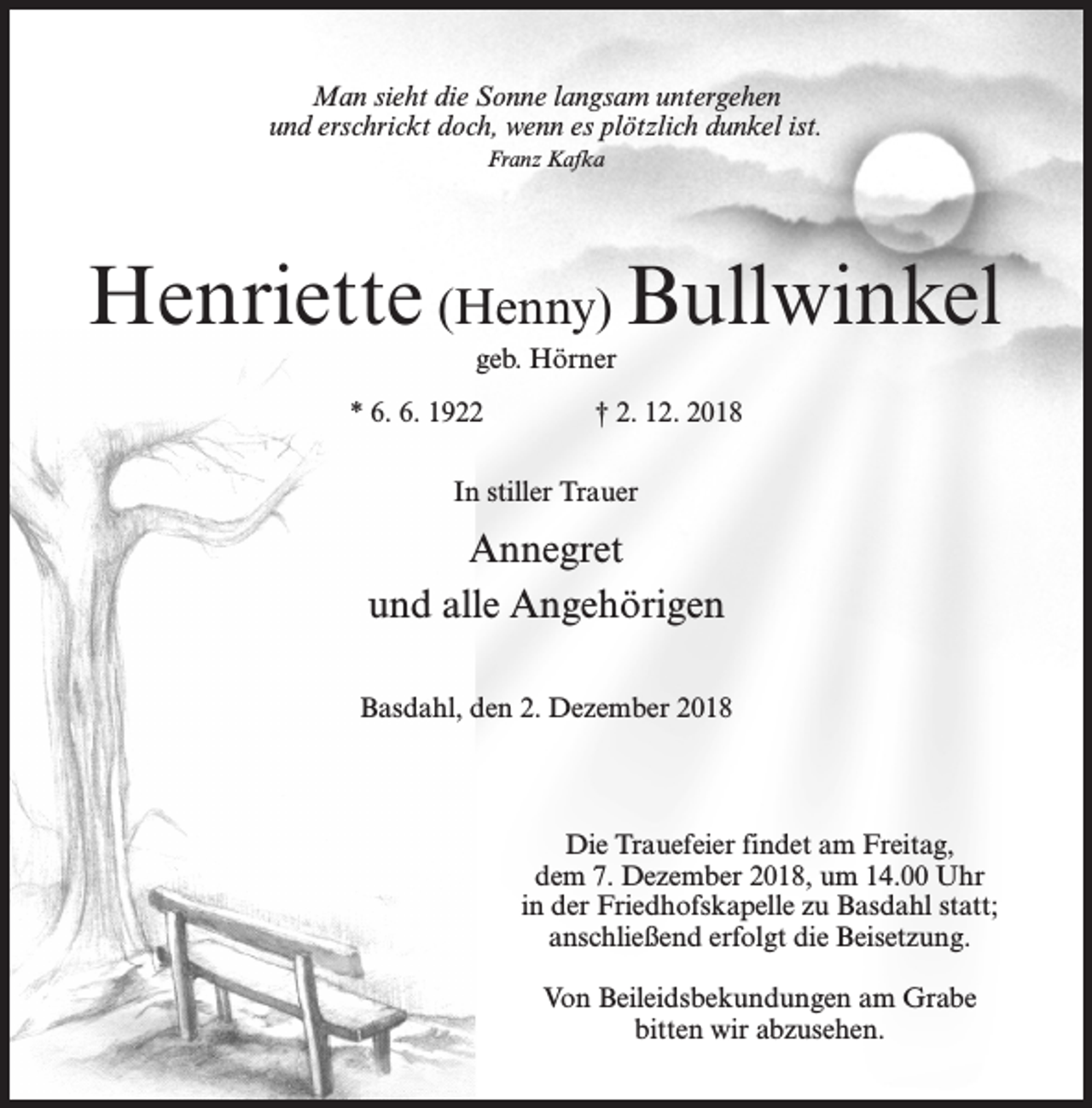 <p>Man sieht die Sonne langsam untergehen<br />und erschrickt doch, wenn es plötzlich dunkel ist.<br />Franz Kafka</p><p>Henriette (Henny) Bullwinkel<br />geb. Hörner</p><p>* 6. 6. 1922 † 2. 12. 2018<br />In stiller Trauer</p><p>Annegret<br />und alle Angehörigen<br />Basdahl, den 2. Dezember 2018</p><p>Die Trauefeier findet am Freitag,<br />dem 7. Dezember 2018, um 14.00 Uhr<br />in der Friedhofskapelle zu Basdahl statt;<br />anschließend erfolgt die Beisetzung.<br />Von Beileidsbekundungen am Grabe<br />bitten wir abzusehen.</p>