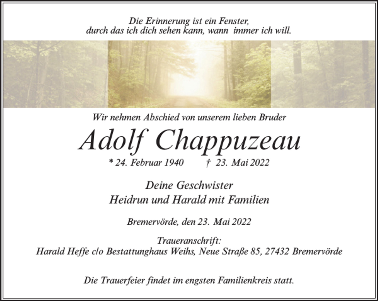 <p>Die Erinnerung ist ein Fenster,<br />durch das ich dich sehen kann, wann immer ich will.</p><p>Wir nehmen Abschied von unserem lieben Bruder</p><p>Adolf Chappuzeau<br />* 24. Februar 1940</p><p>† 23. Mai 2022</p><p>Deine Geschwister<br />Heidrun und Harald mit Familien<br />Bremervörde, den 23. Mai 2022<br />Traueranschrift:<br />Harald Heffe c/o Bestattunghaus Weihs, Neue Straße 85, 27432 Bremervörde<br />Die Trauerfeier findet im engsten Familienkreis statt.</p>