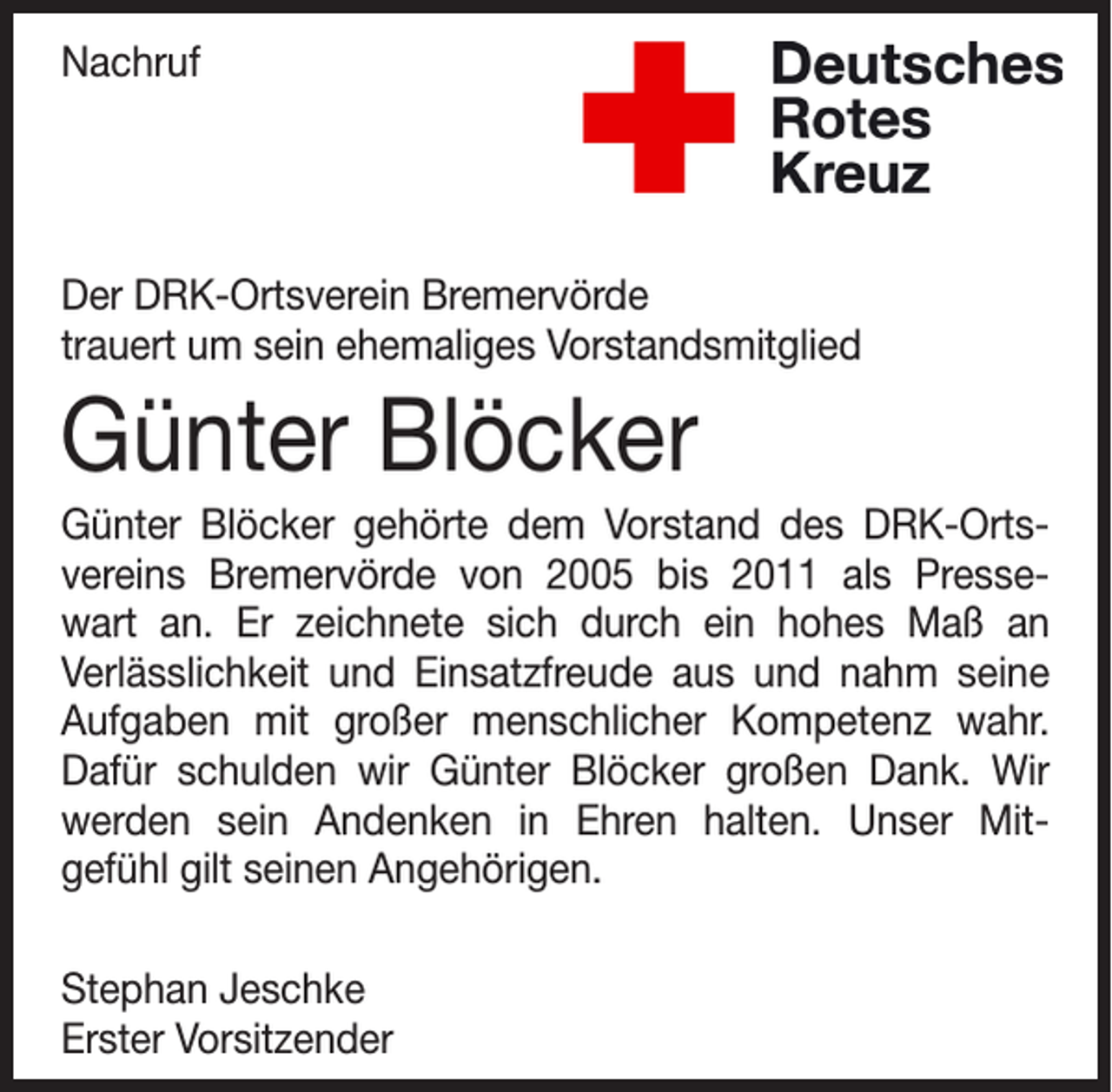 <p>Nachruf</p><p>Der DRK-Ortsverein Bremervörde<br />trauert um sein ehemaliges Vorstandsmitglied</p><p>Günter Blöcker<br />Günter Blöcker gehörte dem Vorstand des DRK-Ortsvereins Bremervörde von 2005 bis 2011 als Pressewart an. Er zeichnete sich durch ein hohes Maß an<br />Verlässlichkeit und Einsatzfreude aus und nahm seine<br />Aufgaben mit großer menschlicher Kompetenz wahr.<br />Dafür schulden wir Günter Blöcker großen Dank. Wir<br />werden sein Andenken in Ehren halten. Unser Mitgefühl gilt seinen Angehörigen.<br />Stephan Jeschke<br />Erster Vorsitzender</p>