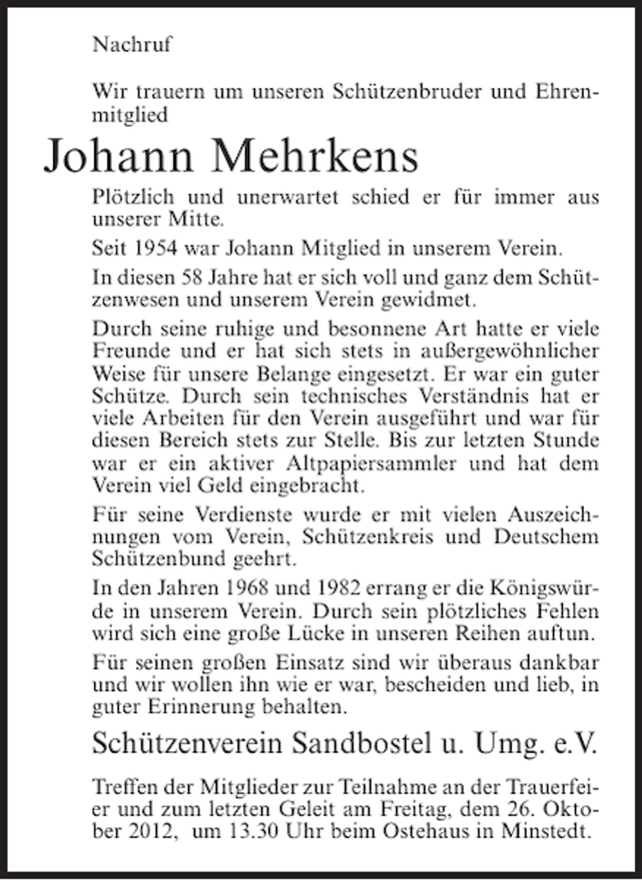 <p>Nachruf<br />Wir trauern um unseren Schützenbruder und Ehrenmitglied</p><p>Johann Mehrkens<br />Plötzlich und unerwartet schied er für immer aus<br />unserer Mitte.<br />Seit 1954 war Johann Mitglied in unserem Verein.<br />In diesen 58 Jahre hat er sich voll und ganz dem Schützenwesen und unserem Verein gewidmet.<br />Durch seine ruhige und besonnene Art hatte er viele<br />Freunde und er hat sich stets in außergewöhnlicher<br />Weise für unsere Belange eingesetzt. Er war ein guter<br />Schütze. Durch sein technisches Verständnis hat er<br />viele Arbeiten für den Verein ausgeführt und war für<br />diesen Bereich stets zur Stelle. Bis zur letzten Stunde<br />war er ein aktiver Altpapiersammler und hat dem<br />Verein viel Geld eingebracht.<br />Für seine Verdienste wurde er mit vielen Auszeichnungen vom Verein, Schützenkreis und Deutschem<br />Schützenbund geehrt.<br />In den Jahren 1968 und 1982 errang er die Königswürde in unserem Verein. Durch sein plötzliches Fehlen<br />wird sich eine große Lücke in unseren Reihen auftun.<br />Für seinen großen Einsatz sind wir überaus dankbar<br />und wir wollen ihn wie er war, bescheiden und lieb, in<br />guter Erinnerung behalten.</p><p>Schützenverein Sandbostel u. Umg. e.V.<br />Treffen der Mitglieder zur Teilnahme an der Trauerfeier und zum letzten Geleit am Freitag, dem 26. Oktober 2012, um 13.30 Uhr beim Ostehaus in Minstedt.</p>