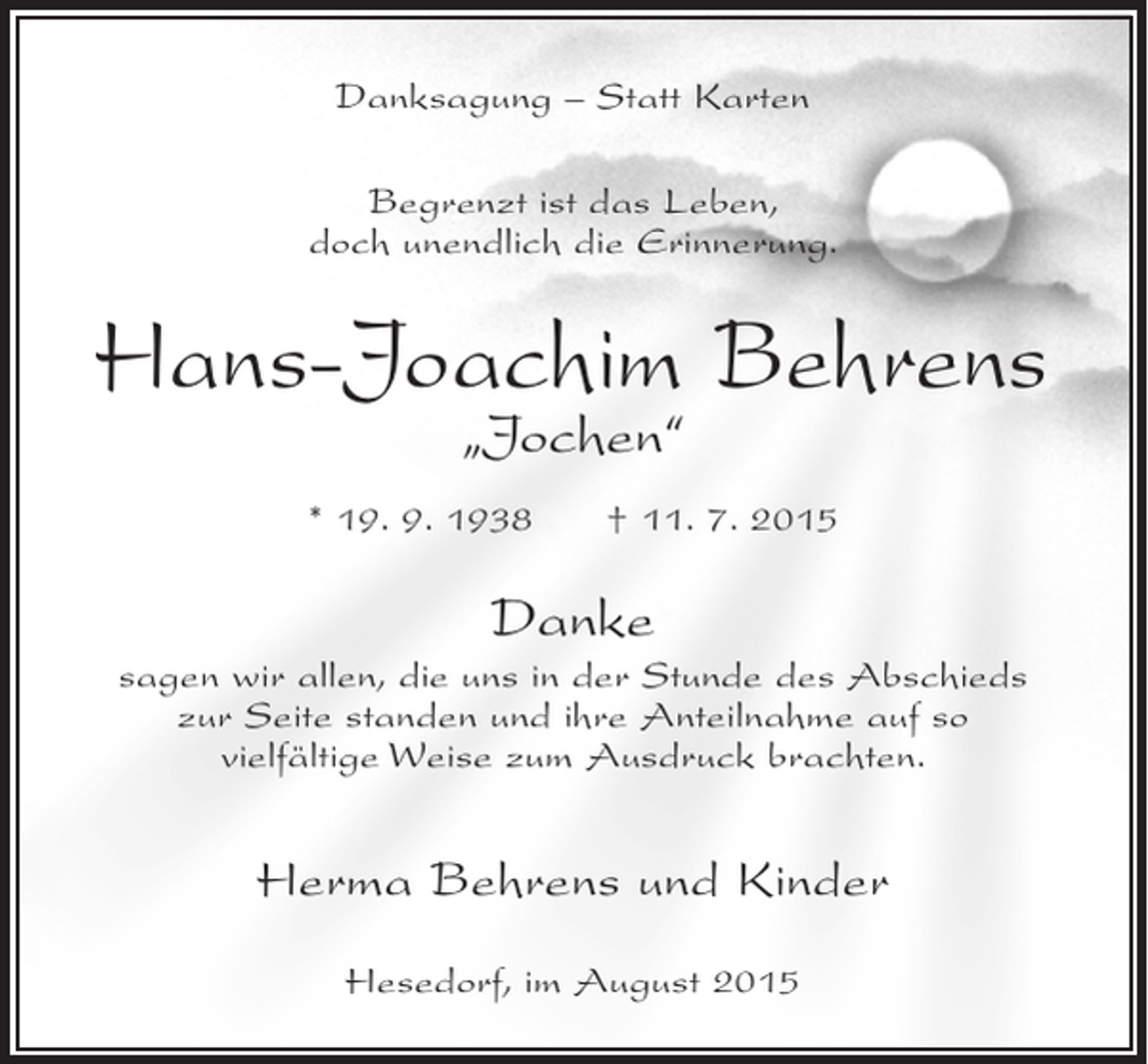 <p>Danksagung – Statt Karten<br />Begrenzt ist das Leben,<br />doch unendlich die Erinnerung.</p><p>Hans-Joachim Behrens<br />„Jochen“</p><p>* 19. 9. 1938</p><p>† 11. 7. 2015</p><p>Danke<br />sagen wir allen, die uns in der Stunde des Abschieds<br />zur Seite standen und ihre Anteilnahme auf so<br />vielfältige Weise zum Ausdruck brachten.</p><p>Herma Behrens und Kinder<br />Hesedorf, im August 2015</p>