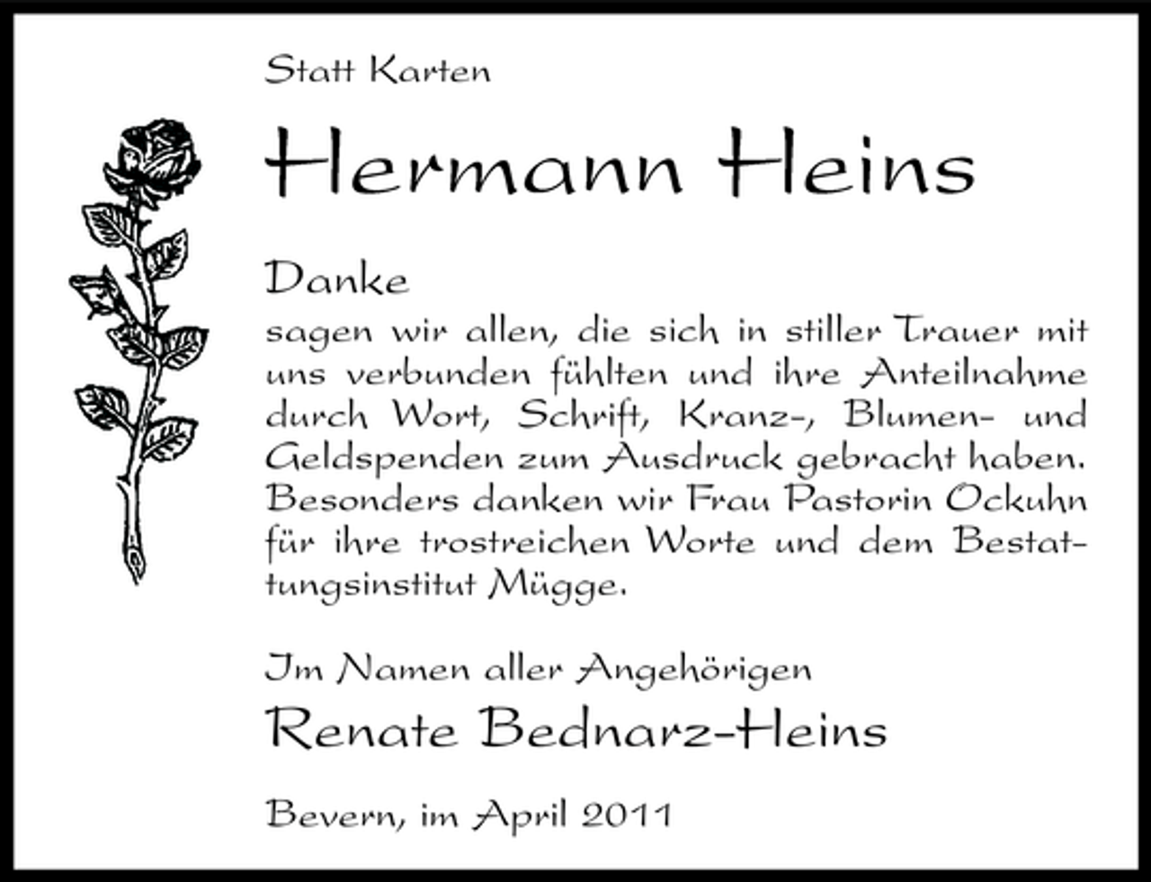 <p>Statt Karten</p><p>Hermann Heins<br />Danke<br />sagen wir allen, die sich in stiller Trauer mit uns verbunden fühlten und ihre Anteilnahme durch Wort, Schrift, Kranz-, Blumen- und Geldspenden zum Ausdruck gebracht haben. Besonders danken wir Frau Pastorin Ockuhn für ihre trostreichen Worte und dem Bestattungsinstitut Mügge. Im Namen aller Angehörigen</p><p>Renate Bednarz-Heins<br />Bevern, im April 2011</p>