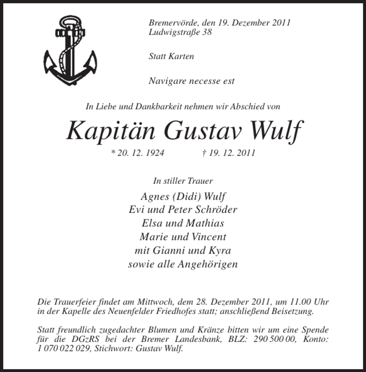 <p>Bremervörde, den 19. Dezember 2011<br />Ludwigstraße 38<br />Statt Karten</p><p>Navigare necesse est<br />In Liebe und Dankbarkeit nehmen wir Abschied von</p><p>Kapitän Gustav Wulf<br />* 20. 12. 1924</p><p>† 19. 12. 2011</p><p>In stiller Trauer</p><p>Agnes (Didi) Wulf<br />Evi und Peter Schröder<br />Elsa und Mathias<br />Marie und Vincent<br />mit Gianni und Kyra<br />sowie alle Angehörigen<br />Die Trauerfeier findet am Mittwoch, dem 28. Dezember 2011, um 11.00 Uhr<br />in der Kapelle des Neuenfelder Friedhofes statt; anschließend Beisetzung.<br />Statt freundlich zugedachter Blumen und Kränze bitten wir um eine Spende<br />für die DGzRS bei der Bremer Landesbank, BLZ: 290 5, Konto:<br />1 0722 029, Stichwort: Gustav Wulf.</p>
