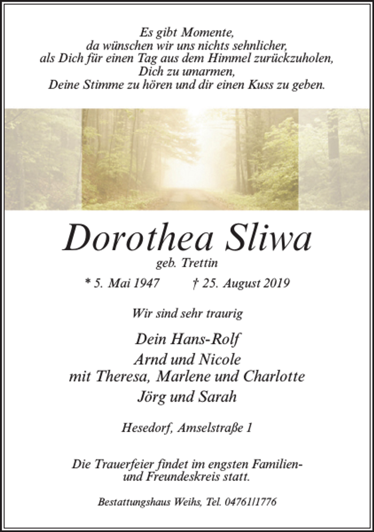 <p>Es gibt Momente,<br />da wünschen wir uns nichts sehnlicher,<br />als Dich für einen Tag aus dem Himmel zurückzuholen,<br />Dich zu umarmen,<br />Deine Stimme zu hören und dir einen Kuss zu geben.</p><p>Dorothea Sliwa<br />geb. Trettin</p><p>* 5. Mai 1947 † 25. August 2019<br />Wir sind sehr traurig</p><p>Dein Hans-Rolf<br />Arnd und Nicole<br />mit Theresa, Marlene und Charlotte<br />Jörg und Sarah<br />Hesedorf, Amselstraße 1<br />Die Trauerfeier findet im engsten Familienund Freundeskreis statt.<br />Bestattungshaus Weihs, Tel. 04761/1776</p>