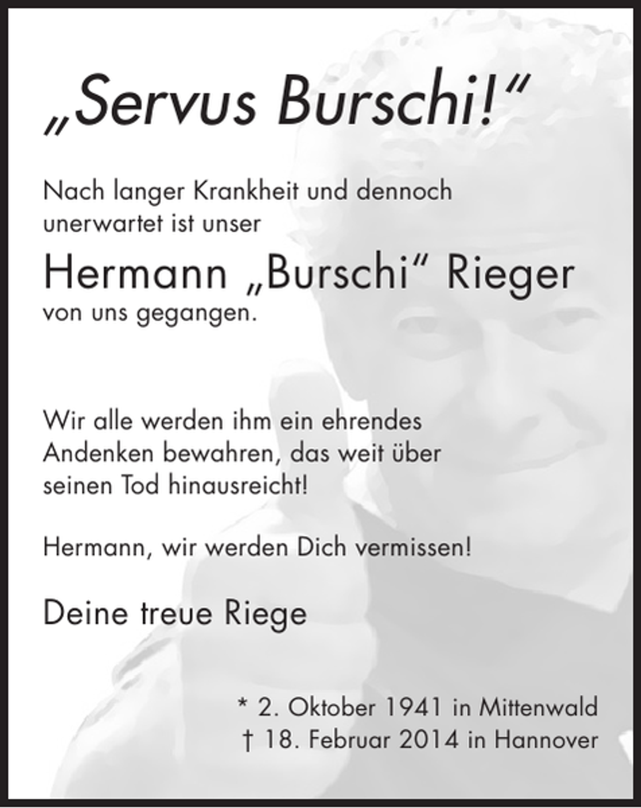 <p>„Servus Burschi!“<br />Nach langer Krankheit und dennoch<br />unerwartet ist unser</p><p>Hermann „Burschi“ Rieger<br />von uns gegangen.</p><p>Wir alle werden ihm ein ehrendes<br />Andenken bewahren, das weit über<br />seinen Tod hinausreicht!<br />Hermann, wir werden Dich vermissen!</p><p>Deine treue Riege<br />* 2. Oktober 1941 in Mittenwald<br />† 18. Februar 2014 in Hannover</p>