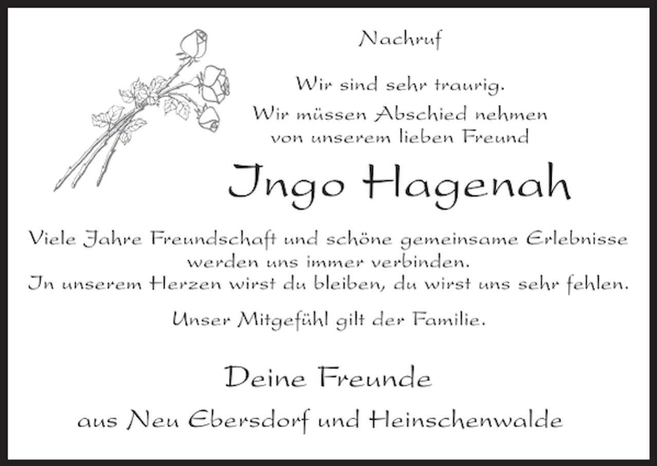 <p>Nachruf<br />Wir sind sehr traurig.<br />Wir müssen Abschied nehmen<br />von unserem lieben Freund</p><p>Ingo Hagenah<br />Viele Jahre Freundschaft und schöne gemeinsame Erlebnisse<br />werden uns immer verbinden.<br />In unserem Herzen wirst du bleiben, du wirst uns sehr fehlen.<br />Unser Mitgefühl gilt der Familie.</p><p>Deine Freunde<br />aus Neu Ebersdorf und Heinschenwalde</p>