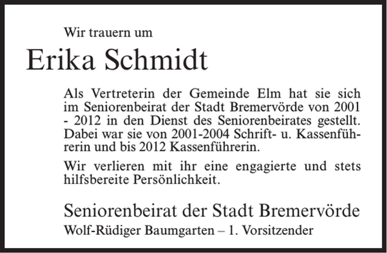 <p>Wir trauern um</p><p>Erika Schmidt<br />Als Vertreterin der Gemeinde Elm hat sie sich<br />im Seniorenbeirat der Stadt Bremervörde von 2001<br />- 2012 in den Dienst des Seniorenbeirates gestellt.<br />Dabei war sie von 2001-2004 Schrift- u. Kassenführerin und bis 2012 Kassenführerin.<br />Wir verlieren mit ihr eine e­ngagierte und stets<br />hilfsbereite Persönlichkeit.</p><p>Seniorenbeirat der Stadt Bremervörde<br />Wolf-Rüdiger Baumgarten – 1. Vorsitzender</p>