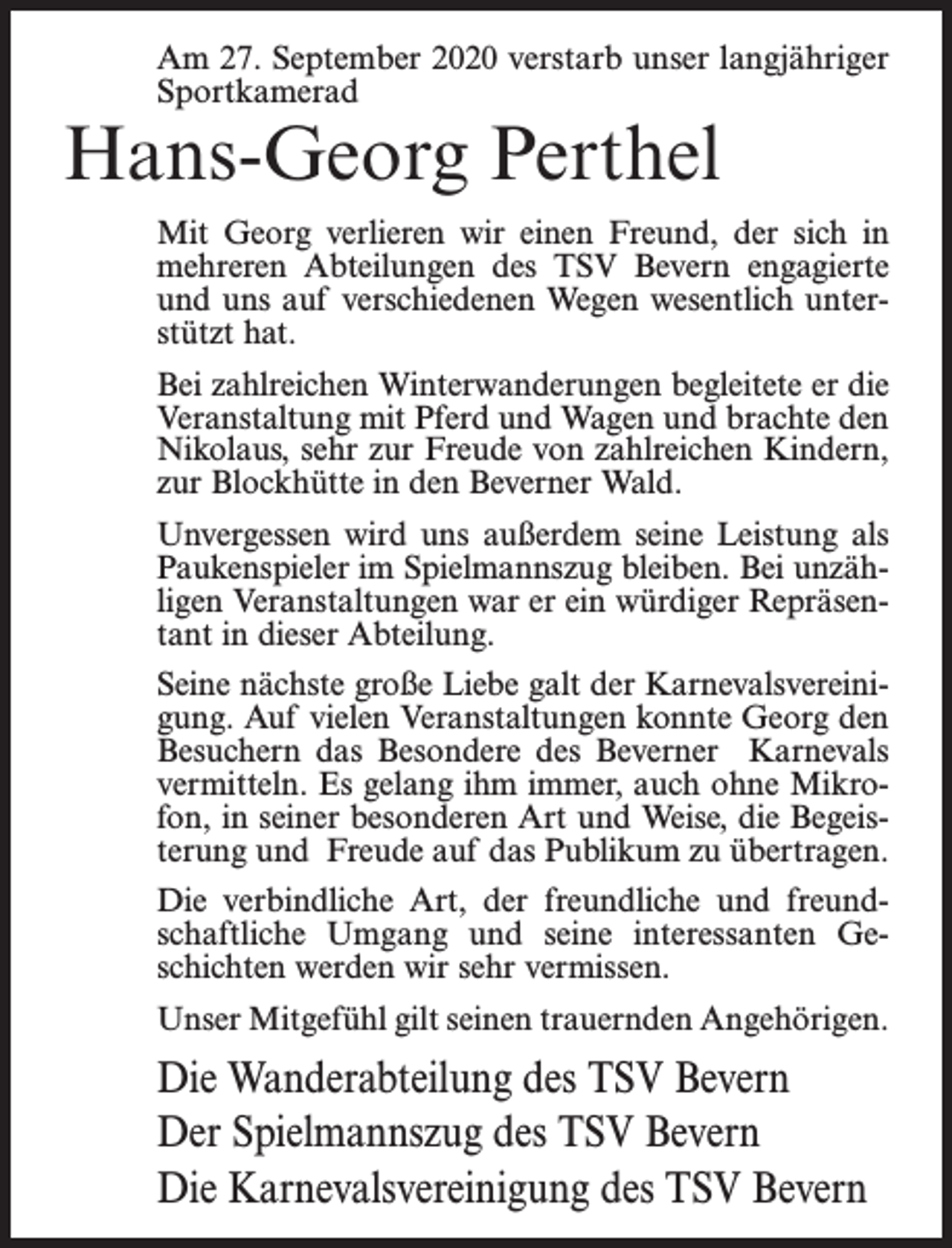 <p>Am 27. September 2020 verstarb unser langjähriger<br />Sportkamerad</p><p>Hans-Georg Perthel</p><p>Mit Georg verlieren wir einen Freund, der sich in<br />mehreren Abteilungen des TSV Bevern engagierte<br />und uns auf verschiedenen Wegen wesentlich unterstützt hat.<br />Bei zahlreichen Winterwanderungen begleitete er die<br />Veranstaltung mit Pferd und Wagen und brachte den<br />Nikolaus, sehr zur Freude von zahlreichen Kindern,<br />zur Blockhütte in den Beverner Wald.<br />Unvergessen wird uns außerdem seine Leistung als<br />Paukenspieler im Spielmannszug bleiben. Bei unzähligen Veranstaltungen war er ein würdiger Repräsentant in dieser Abteilung.<br />Seine nächste große Liebe galt der Karnevalsvereinigung. Auf vielen Veranstaltungen konnte Georg den<br />Besuchern das Besondere des Beverner Karnevals<br />vermitteln. Es gelang ihm immer, auch ohne Mikrofon, in seiner besonderen Art und Weise, die Begeisterung und Freude auf das Publikum zu übertragen.<br />Die verbindliche Art, der freundliche und freundschaftliche Umgang und seine interessanten Geschichten werden wir sehr vermissen.<br />Unser Mitgefühl gilt seinen trauernden Angehörigen.</p><p>Die Wanderabteilung des TSV Bevern<br />Der Spielmannszug des TSV Bevern<br />Die Karnevalsvereinigung des TSV Bevern</p>