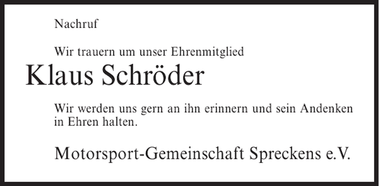 <p>Nachruf<br />Wir trauern um unser Ehrenmitglied</p><p>Klaus Schröder<br />Wir werden uns gern an ihn erinnern und sein Andenken<br />in Ehren halten.</p><p>Motorsport-Gemeinschaft Spreckens e.V.</p>