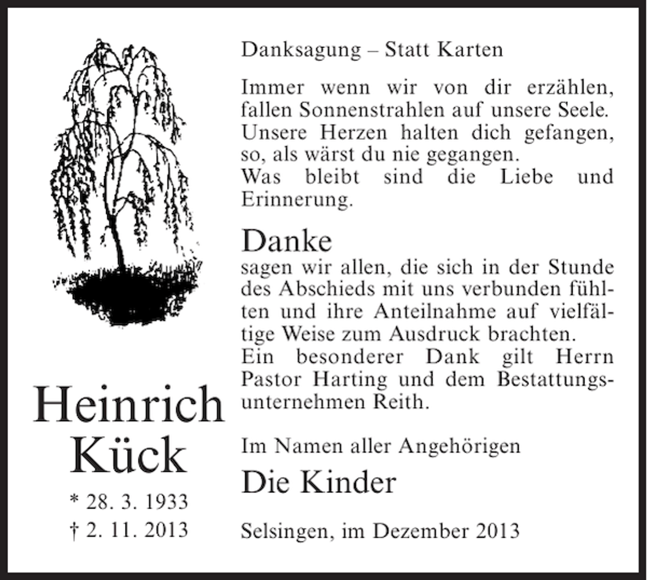 <p>Danksagung – Statt Karten<br />Immer wenn wir von dir erzählen,<br />fallen Sonnenstrahlen auf unsere Seele.<br />Unsere Herzen halten dich gefangen,<br />so, als wärst du nie gegangen.<br />Was bleibt sind die Liebe und<br />Erinnerung.</p><p>Danke</p><p>sagen wir allen, die sich in der Stunde<br />des Abschieds mit uns verbunden fühlten und ihre Anteilnahme auf vielfältige Weise zum Ausdruck brachten.<br />Ein besonderer Dank gilt Herrn<br />Pastor Harting und dem Bestattungsunternehmen Reith.</p><p>Heinrich<br />Kück Im Namen aller Angehörigen<br />Die Kinder<br />* 28. 3. 1933<br />† 2. 11. 2013</p><p>Selsingen, im Dezember 2013</p>