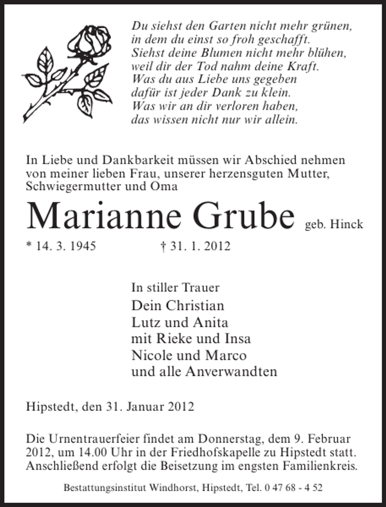 <p>Du siehst den Garten nicht mehr grünen,<br />in dem du einst so froh geschafft.<br />Siehst deine Blumen nicht mehr blühen,<br />weil dir der Tod nahm deine Kraft.<br />Was du aus Liebe uns gegeben<br />dafür ist jeder Dank zu klein.<br />Was wir an dir verloren haben,<br />das wissen nicht nur wir allein.<br />In Liebe und Dankbarkeit müssen wir Abschied nehmen<br />von meiner lieben Frau, unserer herzensguten Mutter,<br />Schwiegermutter und Oma</p><p>Marianne Grube<br />* 14. 3. 1945</p><p>geb. Hinck</p><p>† 31. 1. 2012<br />In stiller Trauer</p><p>Dein Christian<br />Lutz und Anita<br />mit Rieke und Insa<br />Nicole und Marco<br />und alle Anverwandten<br />Hipstedt, den 31. Januar 2012<br />Die Urnentrauerfeier findet am Donnerstag, dem 9. Februar<br />2012, um 14.00 Uhr in der Friedhofskapelle zu Hipstedt statt.<br />Anschließend erfolgt die Beisetzung im engsten Familienkreis.<br />Bestattungsinstitut Windhorst, Hipstedt, Tel. 0 47 68 - 4 52</p>