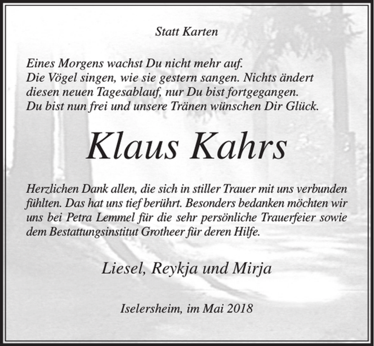 <p>Statt Karten<br />Eines Morgens wachst Du nicht mehr auf.<br />Die Vögel singen, wie sie gestern sangen. Nichts ändert<br />diesen neuen Tagesablauf, nur Du bist fortgegangen.<br />Du bist nun frei und unsere Tränen wünschen Dir Glück.</p><p>Klaus Kahrs<br />Herzlichen Dank allen, die sich in stiller Trauer mit uns verbunden<br />fühlten. Das hat uns tief berührt. Besonders bedanken möchten wir<br />uns bei Petra Lemmel für die sehr persönliche Trauerfeier sowie<br />dem Bestattungsinstitut Grotheer für deren Hilfe.</p><p>Liesel, Reykja und Mirja<br />Iselersheim, im Mai 2018</p>
