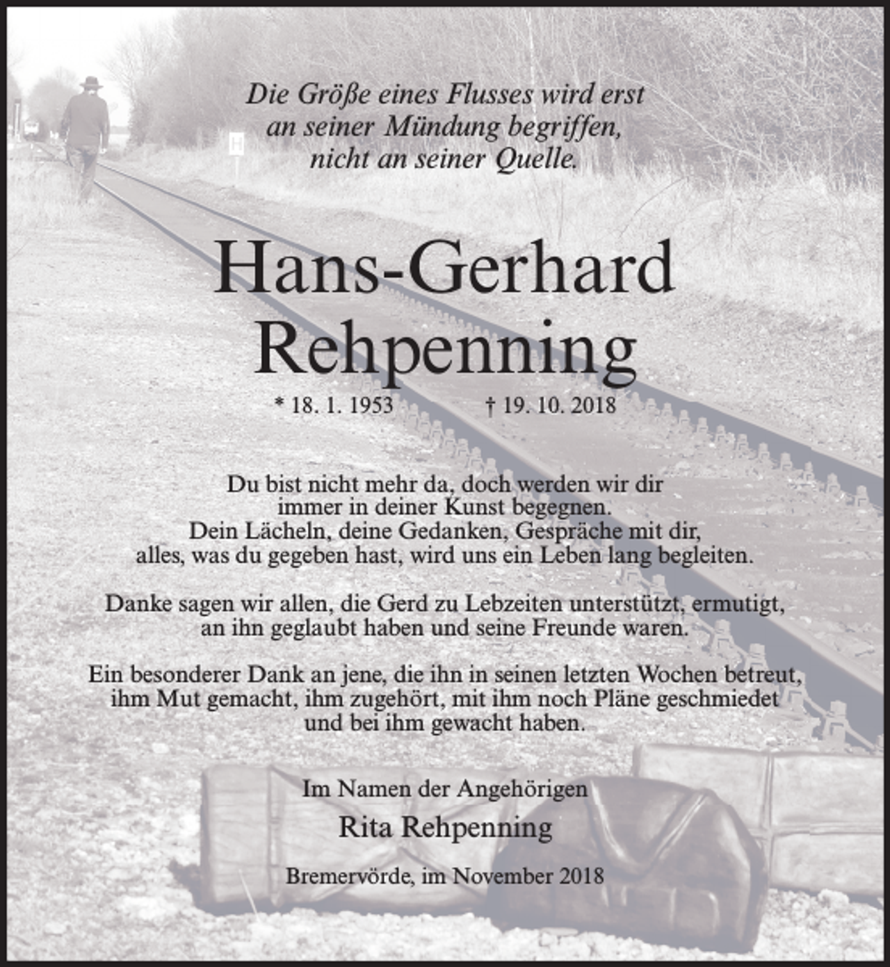<p>Die Größe eines Flusses wird erst<br />an seiner Mündung begriffen,<br />nicht an seiner Quelle.</p><p>Hans-Gerhard<br />Rehpenning<br />* 18. 1. 1953</p><p>† 19. 10. 2018</p><p>Du bist nicht mehr da, doch werden wir dir<br />immer in deiner Kunst begegnen.<br />Dein Lächeln, deine Gedanken, Gespräche mit dir,<br />alles, was du gegeben hast, wird uns ein Leben lang begleiten.<br />Danke sagen wir allen, die Gerd zu Lebzeiten unterstützt, ermutigt,<br />an ihn geglaubt haben und seine Freunde waren.<br />Ein besonderer Dank an jene, die ihn in seinen letzten Wochen betreut,<br />ihm Mut gemacht, ihm zugehört, mit ihm noch Pläne geschmiedet<br />und bei ihm gewacht haben.<br />Im Namen der Angehörigen</p><p>Rita Rehpenning<br />Bremervörde, im November 2018</p>