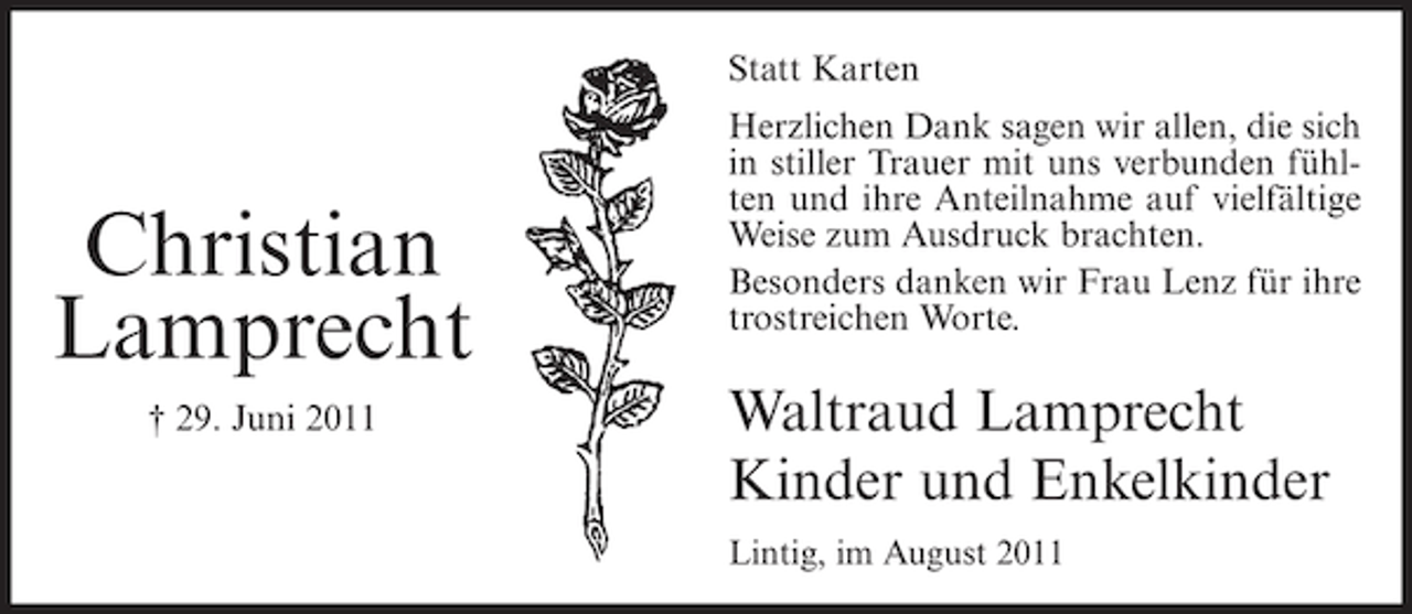 <p>Statt Karten</p><p>Christian<br />Lamprecht<br />† 29. Juni 2011</p><p>Herzlichen Dank sagen wir allen, die sich<br />in stiller Trauer mit uns verbunden fühlten und ihre Anteilnahme auf vielfältige<br />Weise zum Ausdruck brachten.<br />Besonders danken wir Frau Lenz für ihre<br />trostreichen Worte.</p><p>Waltraud Lamprecht<br />Kinder und Enkelkinder<br />Lintig, im August 2011</p>