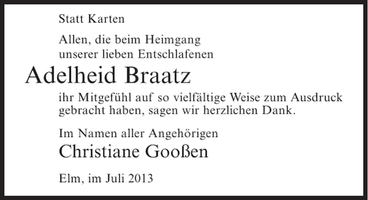 <p>Statt Karten<br />Allen, die beim Heimgang<br />unserer lieben Entschlafenen</p><p>Adelheid Braatz<br />ihr Mitgefühl auf so vielfältige Weise zum Ausdruck<br />gebracht haben, sagen wir herzlichen Dank.<br />Im Namen aller Angehörigen</p><p>Christiane Gooßen<br />Elm, im Juli 2013</p>