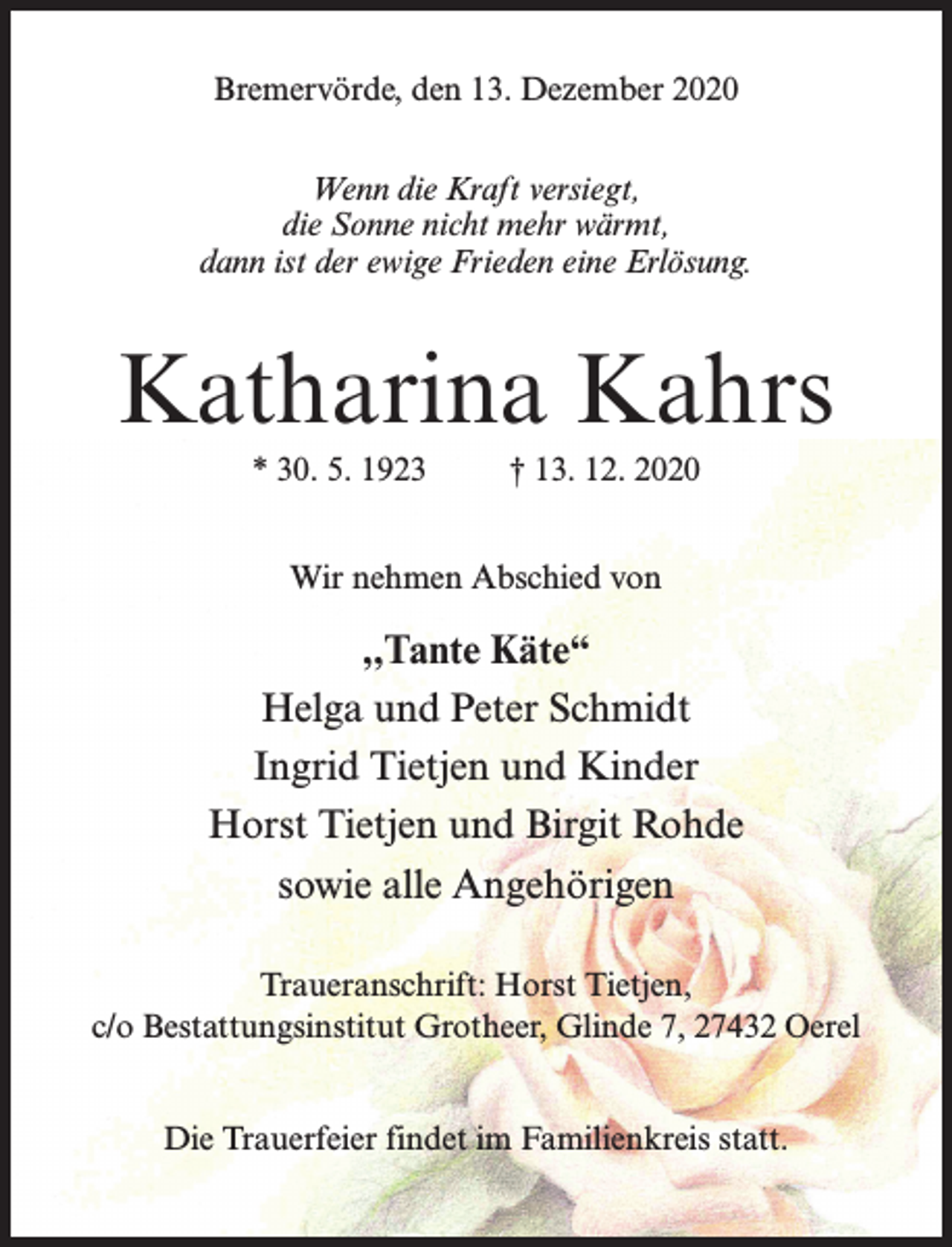 <p>Bremervörde, den 13. Dezember 2020<br />Wenn die Kraft versiegt,<br />die Sonne nicht mehr wärmt,<br />dann ist der ewige Frieden eine Erlösung.</p><p>Katharina Kahrs<br />* 30. 5. 1923 † 13. 12. 2020<br />Wir nehmen Abschied von</p><p>,,Tante Käte“<br />Helga und Peter Schmidt<br />Ingrid Tietjen und Kinder<br />Horst Tietjen und Birgit Rohde<br />sowie alle Angehörigen<br />Traueranschrift: Horst Tietjen,<br />c/o Bestattungsinstitut Grotheer, Glinde 7, 27432 Oerel<br />Die Trauerfeier findet im Familienkreis statt.</p>