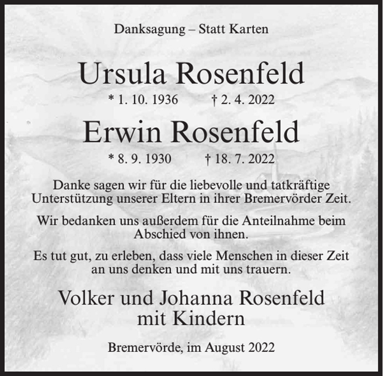 <p>Danksagung – Statt Karten</p><p>Ursula Rosenfeld<br />* 1. 10. 1936</p><p>† 2. 4. 2022</p><p>Erwin Rosenfeld<br />* 8. 9. 1930</p><p>† 18. 7. 2022</p><p>Danke sagen wir für die liebevolle und tatkräftige<br />Unterstützung unserer Eltern in ihrer Bremervörder Zeit.<br />Wir bedanken uns außerdem für die Anteilnahme beim<br />Abschied von ihnen.<br />Es tut gut, zu erleben, dass viele Menschen in dieser Zeit<br />an uns denken und mit uns trauern.</p><p>Volker und Johanna Rosenfeld<br />mit Kindern<br />Bremervörde, im August 2022</p>