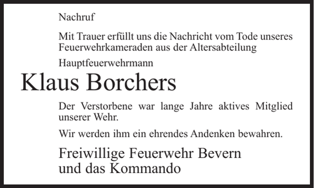 <p>Nachruf<br />Mit Trauer erfüllt uns die Nachricht vom Tode unseres<br />Feuerwehrkameraden aus der Altersabteilung<br />Hauptfeuerwehrmann</p><p>Klaus Borchers</p><p>Der Verstorbene war lange Jahre aktives Mitglied<br />­unserer Wehr.<br />Wir werden ihm ein ehrendes Andenken bewahren.</p><p>Freiwillige Feuerwehr Bevern<br />und das Kommando</p>