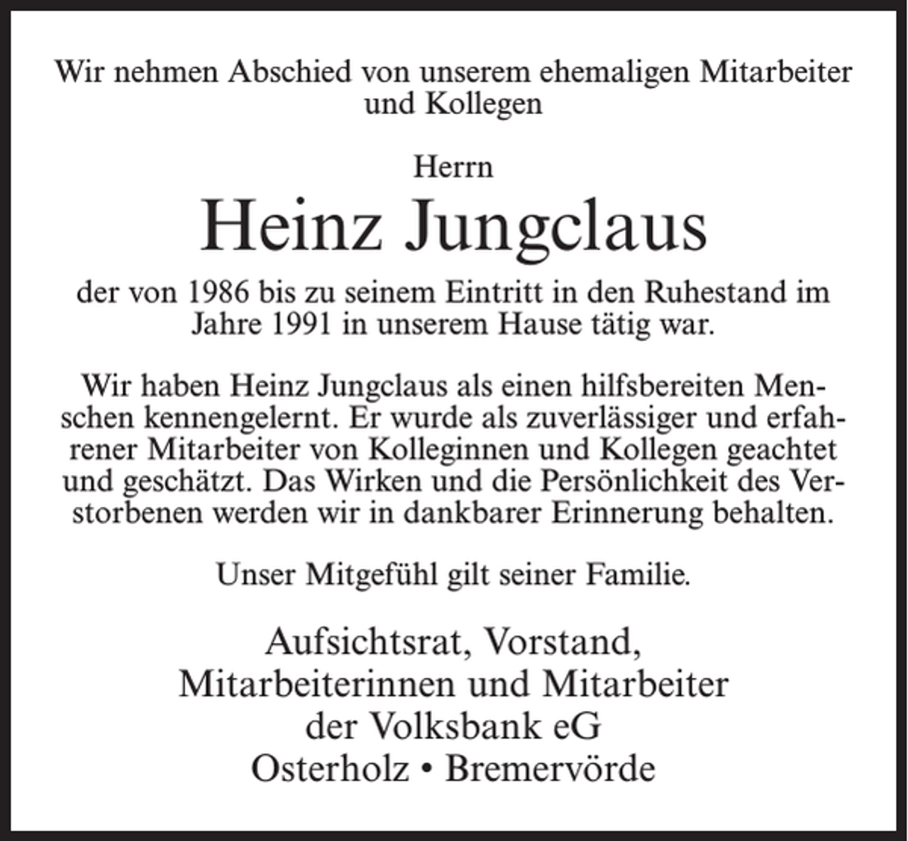 <p>Wir nehmen Abschied von unserem ehemaligen Mitarbeiter<br />und Kollegen<br />Herrn</p><p>Heinz Jungclaus<br />der von 1986 bis zu seinem Eintritt in den Ruhestand im<br />Jahre 1991 in unserem Hause tätig war.<br />Wir haben Heinz Jungclaus als einen hilfsbereiten Menschen kennengelernt. Er wurde als zuverlässiger und erfahrener Mitarbeiter von Kolleginnen und Kollegen geachtet<br />und geschätzt. Das Wirken und die Persönlichkeit des Verstorbenen werden wir in dankbarer Erinnerung behalten.<br />Unser Mitgefühl gilt seiner Familie.</p><p>Aufsichtsrat, Vorstand,<br />Mitarbeiterinnen und Mitarbeiter<br />der Volksbank eG<br />Osterholz • Bremervörde</p>
