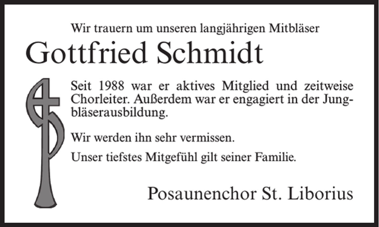 <p>Wir trauern um unseren langjährigen Mitbläser</p><p>Gottfried Schmidt</p><p>Seit 1988 war er aktives Mitglied und zeitweise<br />Chorleiter. Außerdem war er engagiert in der Jungbläserausbildung.<br />Wir werden ihn sehr vermissen.<br />Unser tiefstes Mitgefühl gilt seiner Familie.</p><p>Posaunenchor St. Liborius</p>