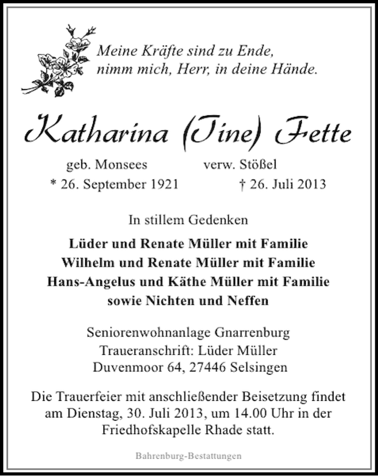<p>Meine Kräfte sind zu Ende,<br />nimm mich, Herr, in deine Hände.</p><p>Katharina (Tine) Fette<br />geb. Monsees<br />* 26. September 1921</p><p>verw. Stößel<br />† 26. Juli 2013</p><p>In stillem Gedenken<br />Lüder und Renate Müller mit Familie<br />Wilhelm und Renate Müller mit Familie<br />Hans-Angelus und Käthe Müller mit Familie<br />sowie Nichten und Neffen<br />Seniorenwohnanlage Gnarrenburg<br />Traueranschrift: Lüder Müller<br />Duvenmoor 64, 27446 Selsingen<br />Die Trauerfeier mit anschließender Beisetzung findet<br />am Dienstag, 30. Juli 2013, um 14.00 Uhr in der<br />Friedhofskapelle Rhade statt.<br />Bahrenburg-Bestattungen</p>