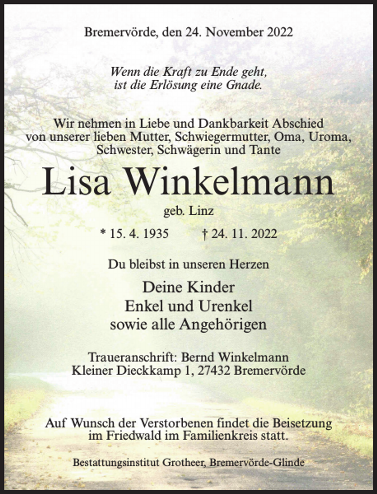 <p>Bremervörde, den 24. November 2022<br />Wenn die Kraft zu Ende geht,<br />ist die Erlösung eine Gnade.<br />Wir nehmen in Liebe und Dankbarkeit Abschied<br />von unserer lieben Mutter, Schwiegermutter, Oma, Uroma,<br />Schwester, Schwägerin und Tante</p><p>Lisa Winkelmann<br />geb. Linz</p><p>* 15. 4. 1935 † 24. 11. 2022<br />Du bleibst in unseren Herzen</p><p>Deine Kinder<br />Enkel und Urenkel<br />sowie alle Angehörigen<br />Traueranschrift: Bernd Winkelmann<br />Kleiner Dieckkamp 1, 27432 Bremervörde</p><p>Auf Wunsch der Verstorbenen findet die Beisetzung<br />im Friedwald im Familienkreis statt.<br />Bestattungsinstitut Grotheer, Bremervörde-Glinde</p>