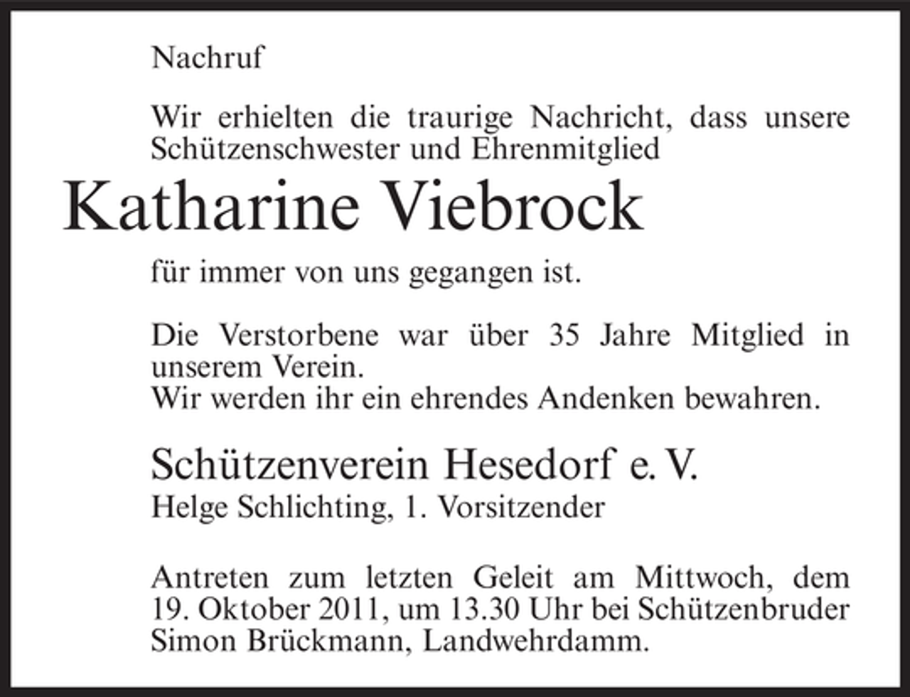 <p>Nachruf<br />Wir erhielten die traurige Nachricht, dass unsere<br />Schützenschwester und Ehrenmitglied</p><p>Katharine Viebrock<br />für immer von uns gegangen ist.<br />Die Verstorbene war über 35 Jahre Mitglied in<br />unserem Verein.<br />Wir werden ihr ein ehrendes Andenken bewahren.</p><p>Schützenverein Hesedorf e. V.<br />Helge Schlichting, 1. Vorsitzender<br />Antreten zum letzten Geleit am Mittwoch, dem<br />19. Oktober 2011, um 13.30 Uhr bei Schützenbruder<br />Simon Brückmann, Landwehrdamm.</p>