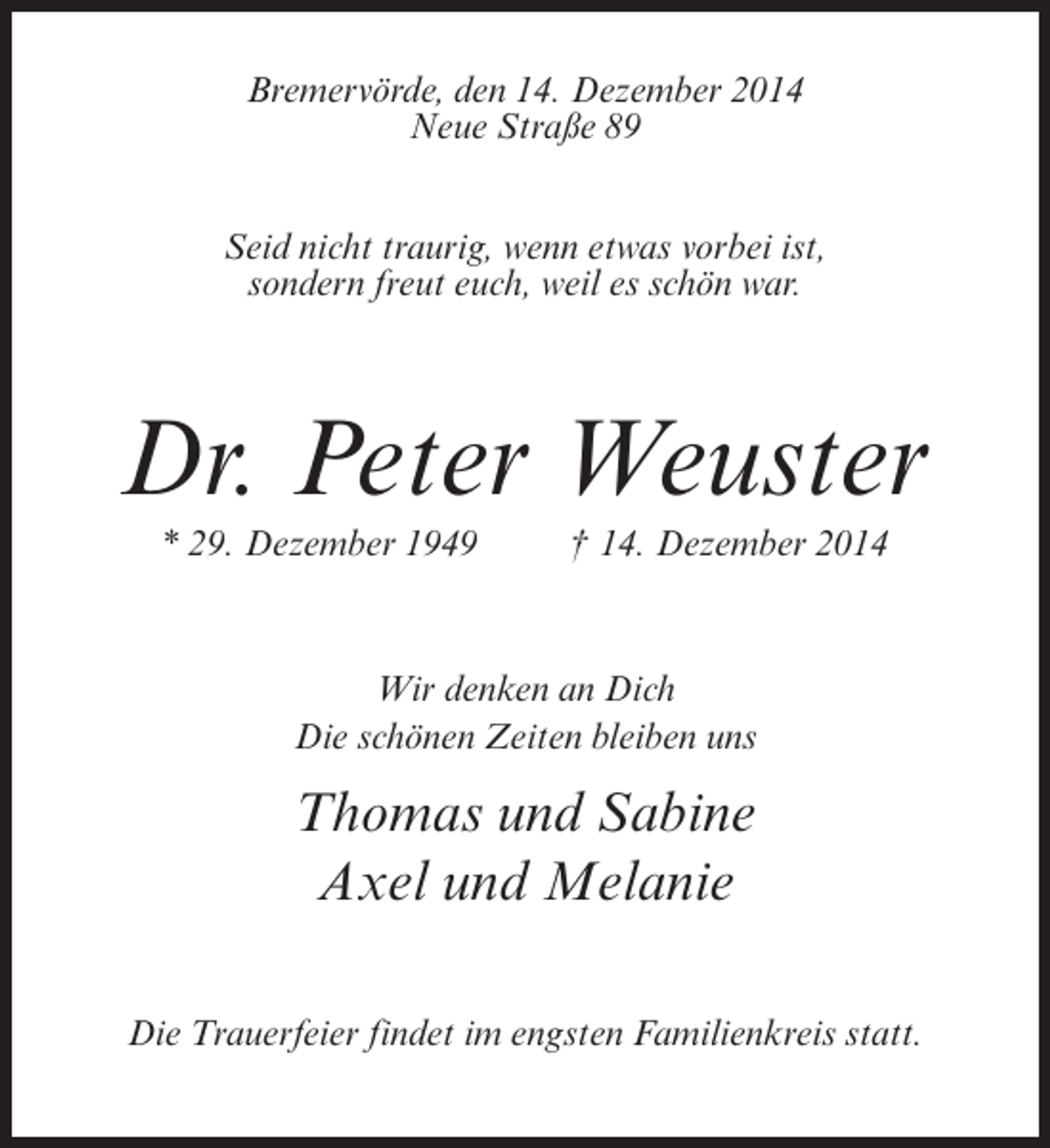 <p>Bremervörde, den 14. Dezember 2014<br />Neue Straße 89<br />Seid nicht traurig, wenn etwas vorbei ist,<br />sondern freut euch, weil es schön war.</p><p>Dr. Peter Weuster<br />* 29. Dezember 1949 † 14. Dezember 2014</p><p>Wir denken an Dich<br />Die schönen Zeiten bleiben uns</p><p>Thomas und Sabine<br />Axel und Melanie<br />Die Trauerfeier findet im engsten Familienkreis statt.</p>