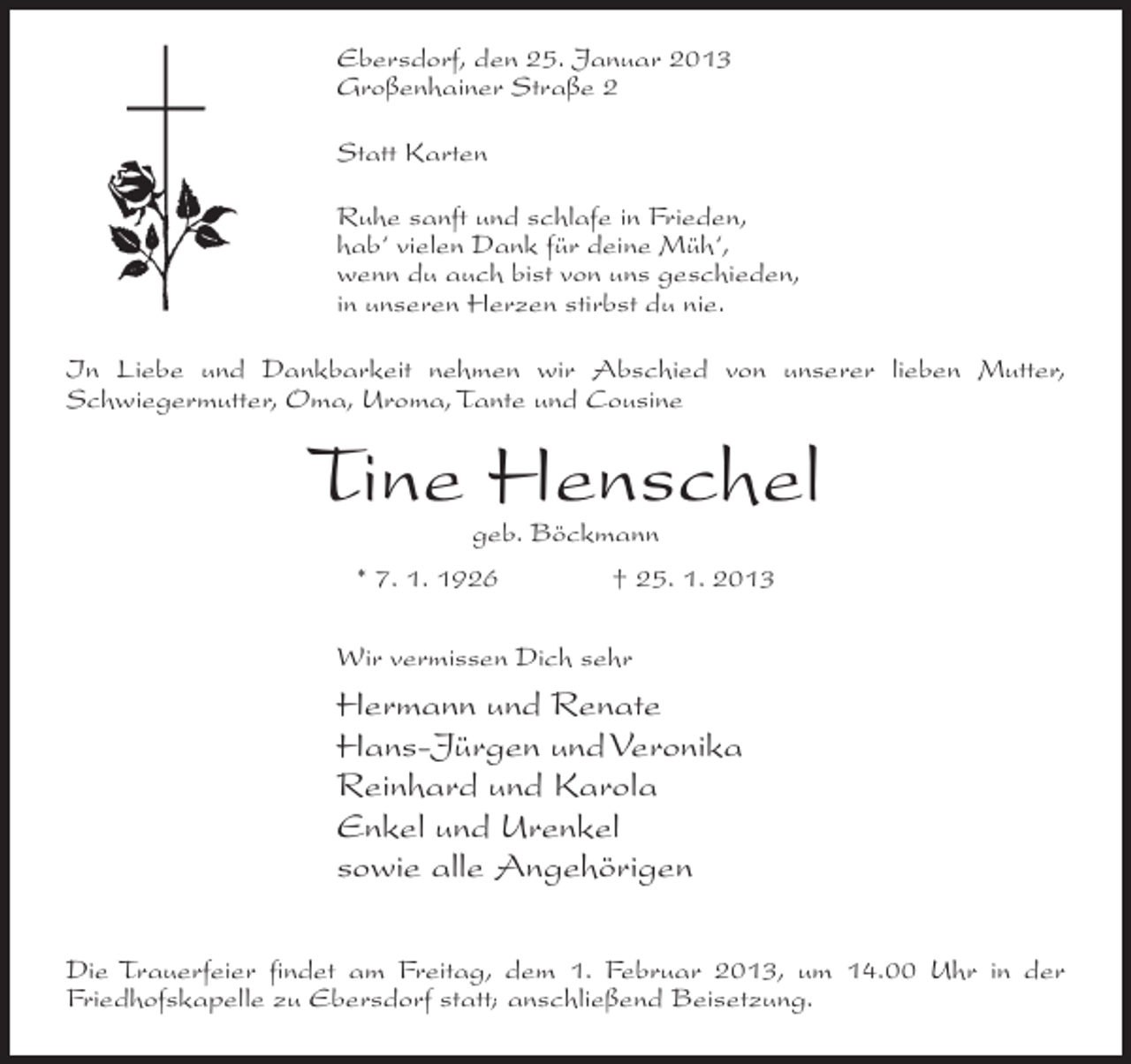 <p>Ebersdorf, den 25. Januar 2013<br />Großenhainer Straße 2<br />Statt Karten<br />Ruhe sanft und schlafe in Frieden,<br />hab‘ vielen Dank für deine Müh‘,<br />wenn du auch bist von uns geschieden,<br />in unseren Herzen stirbst du nie.<br />In Liebe und Dankbarkeit nehmen wir Abschied von unserer lieben Mutter,<br />Schwiegermutter, Oma, Uroma, Tante und Cousine</p><p>Tine Henschel<br />geb. Böckmann</p><p>* 7. 1. 1926</p><p>† 25. 1. 2013</p><p>Wir vermissen Dich sehr</p><p>Hermann und Renate<br />Hans-Jürgen und Veronika<br />Reinhard und Karola<br />Enkel und Urenkel<br />sowie alle Angehörigen<br />Die Trauerfeier findet am Freitag, dem 1. Februar 2013, um 14.00 Uhr in der<br />Friedhofskapelle zu Ebersdorf statt; anschließend Beisetzung.</p>