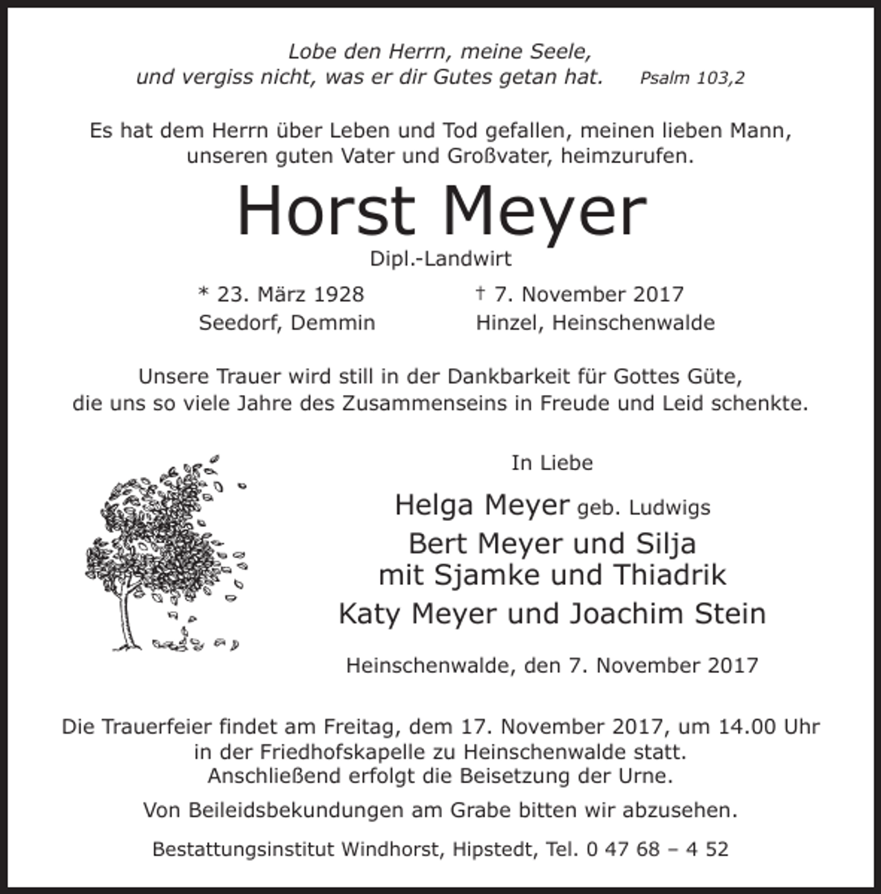 <p>Lobe den Herrn, meine Seele,<br />und vergiss nicht, was er dir Gutes getan hat.</p><p>Psalm 103,2</p><p>Es hat dem Herrn über Leben und Tod gefallen, meinen lieben Mann,<br />unseren guten Vater und Großvater, heimzurufen.</p><p>Horst Meyer<br />Dipl.-Landwirt</p><p>* 23. März 1928<br />Seedorf, Demmin</p><p>† 7. November 2017<br />Hinzel, Heinschenwalde</p><p>Unsere Trauer wird still in der Dankbarkeit für Gottes Güte,<br />die uns so viele Jahre des Zusammenseins in Freude und Leid schenkte.<br />In Liebe</p><p>Helga Meyer geb. Ludwigs<br />Bert Meyer und Silja<br />mit Sjamke und Thiadrik<br />Katy Meyer und Joachim Stein<br />Heinschenwalde, den 7. November 2017<br />Die Trauerfeier findet am Freitag, dem 17. November 2017, um 14.00 Uhr<br />in der Friedhofskapelle zu Heinschenwalde statt.<br />Anschließend erfolgt die Beisetzung der Urne.<br />Von Beileidsbekundungen am Grabe bitten wir abzusehen.<br />Bestattungsinstitut Windhorst, Hipstedt, Tel. 0 47 68 – 4 52</p>