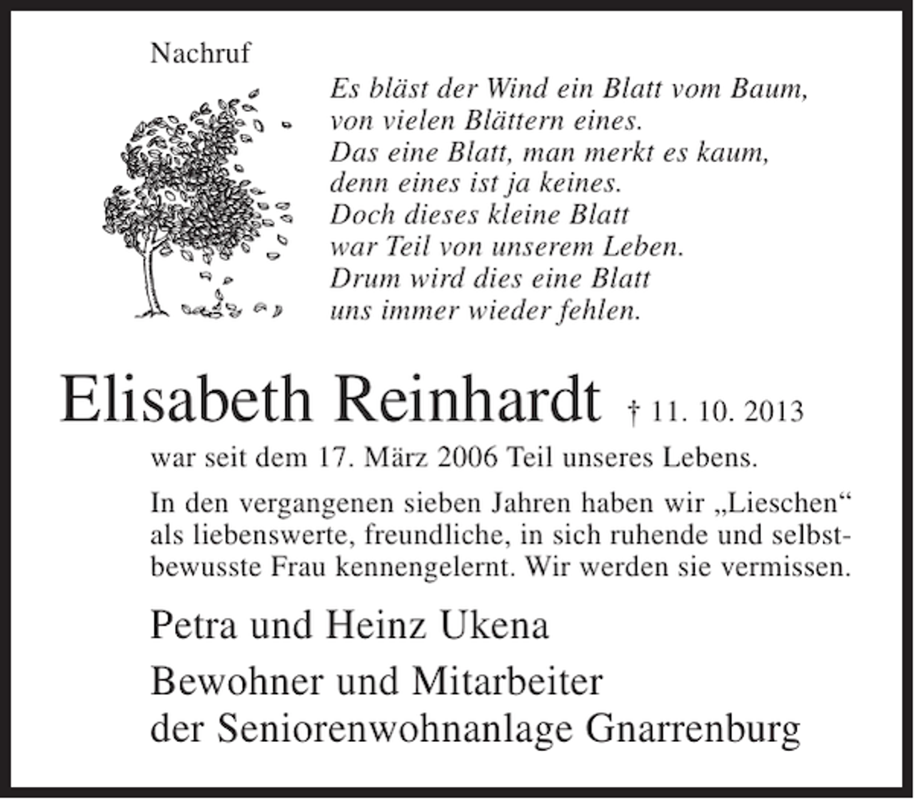 <p>Nachruf<br />Es bläst der Wind ein Blatt vom Baum,<br />von vielen Blättern eines.<br />Das eine Blatt, man merkt es kaum,<br />denn eines ist ja keines.<br />Doch dieses kleine Blatt<br />war Teil von unserem Leben.<br />Drum wird dies eine Blatt<br />uns immer wieder fehlen.</p><p>Elisabeth Reinhardt</p><p>† 11. 10. 2013<br />war seit dem 17. März 2006 Teil unseres Lebens.<br />In den vergangenen sieben Jahren haben wir „Lieschen“<br />als liebenswerte, freundliche, in sich ruhende und selbstbewusste Frau kennengelernt. Wir werden sie vermissen.</p><p>Petra und Heinz Ukena<br />Bewohner und Mitarbeiter<br />der Seniorenwohnanlage Gnarrenburg</p>