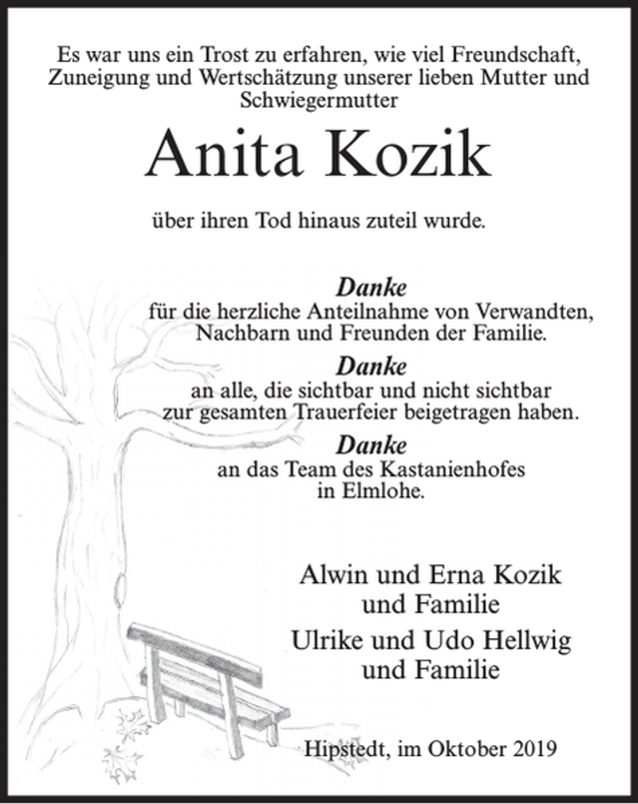 <p>Es war uns ein Trost zu erfahren, wie viel Freundschaft,<br />Zuneigung und Wertschätzung unserer lieben Mutter und<br />Schwiegermutter</p><p>Anita Kozik<br />über ihren Tod hinaus zuteil wurde.</p><p>Danke</p><p>für die herzliche Anteilnahme von Verwandten,<br />Nachbarn und Freunden der Familie.</p><p>Danke</p><p>an alle, die sichtbar und nicht sichtbar<br />zur gesamten Trauerfeier beigetragen haben.</p><p>Danke</p><p>an das Team des Kastanienhofes<br />in Elmlohe.</p><p>Alwin und Erna Kozik<br />und Familie<br />Ulrike und Udo Hellwig<br />und Familie<br />Hipstedt, im Oktober 2019</p>