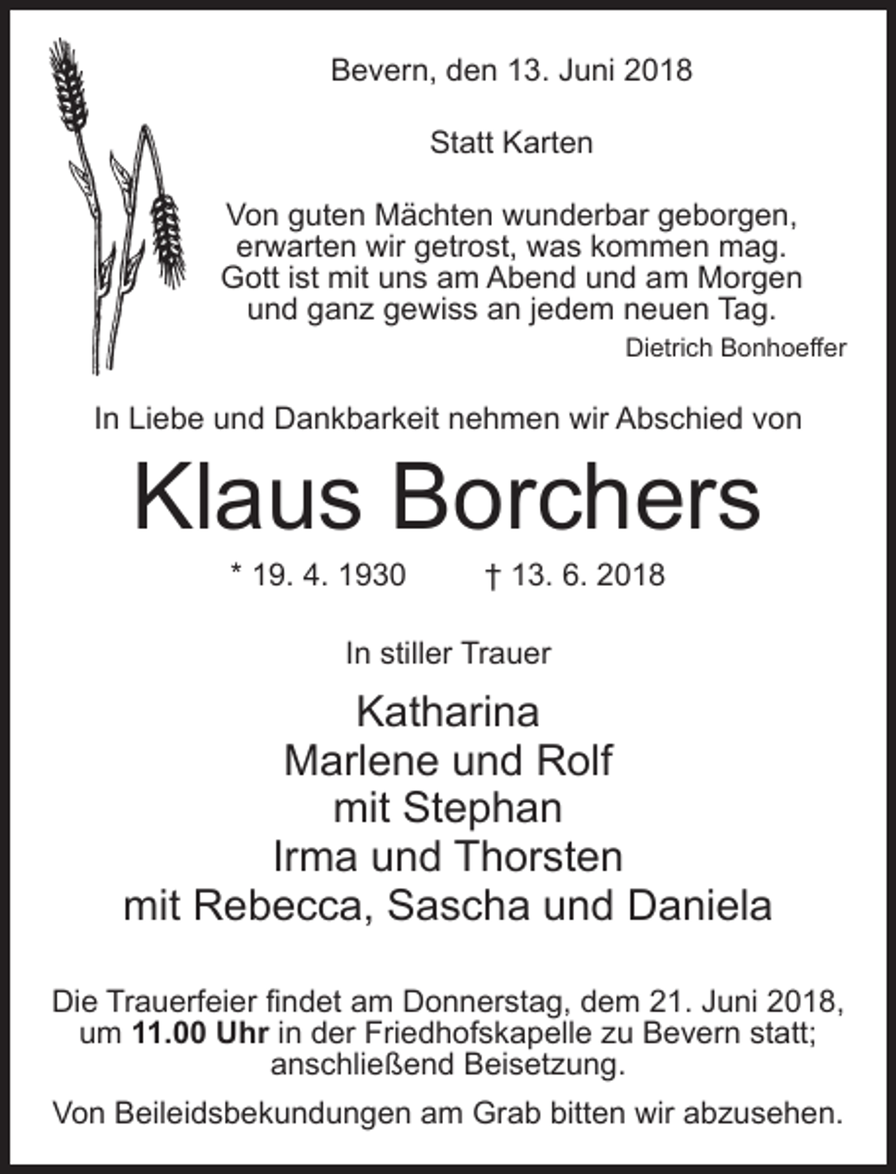 <p>Bevern, den 13. Juni 2018<br />Statt Karten<br />Von guten Mächten wunderbar geborgen,<br />erwarten wir getrost, was kommen mag.<br />Gott ist mit uns am Abend und am Morgen<br />und ganz gewiss an jedem neuen Tag.<br />Dietrich Bonhoeffer</p><p>In Liebe und Dankbarkeit nehmen wir Abschied von</p><p>Klaus Borchers<br />* 19. 4. 1930 † 13. 6. 2018<br />In stiller Trauer</p><p>Katharina<br />Marlene und Rolf<br />mit Stephan<br />Irma und Thorsten<br />mit Rebecca, Sascha und Daniela<br />Die Trauerfeier findet am Donnerstag, dem 21. Juni 2018,<br />um 11.00 Uhr in der Friedhofskapelle zu Bevern statt;<br />anschließend Beisetzung.<br />Von Beileidsbekundungen am Grab bitten wir abzusehen.</p>