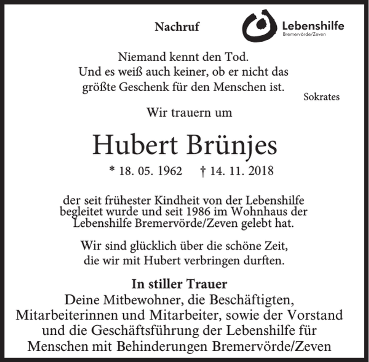 <p>Nachruf<br />Niemand kennt den Tod.<br />Und es weiß auch keiner, ob er nicht das<br />größte Geschenk für den Menschen ist.</p><p>Sokrates</p><p>Wir trauern um</p><p>Hubert Brünjes<br />* 18. 05. 1962</p><p>† 14. 11. 2018</p><p>der seit frühester Kindheit von der Lebenshilfe<br />begleitet wurde und seit 1986 im Wohnhaus der<br />Lebenshilfe Bremervörde/Zeven gelebt hat.<br />Wir sind glücklich über die schöne Zeit,<br />die wir mit Hubert verbringen durften.</p><p>In stiller Trauer<br />Deine Mitbewohner, die Beschäftigten,<br />Mitarbeiterinnen und Mitarbeiter, sowie der Vorstand<br />und die Geschäftsführung der Lebenshilfe für<br />Menschen mit Behinderungen Bremervörde/Zeven</p>