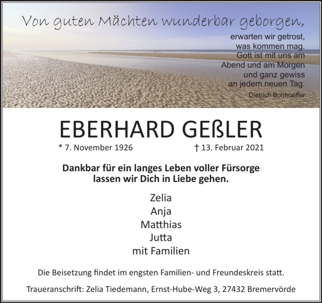 <p>Von guten Mächten wunderbar geborgen,</p><p>erwarten wir getrost,<br />was kommen mag.<br />Gott ist mit uns am<br />Abend und am Morgen<br />und ganz gewiss<br />an jedem neuen Tag.<br />Dietrich Bonhoeﬀer</p><p>EBERHARD GEßLER</p><p>* 7. November 1926</p><p>† 13. Februar 2021</p><p>Dankbar für ein langes Leben voller Fürsorge<br />lassen wir Dich in Liebe gehen.</p><p>Zelia<br />Anja<br />Ma�hias<br />Ju�a<br />mit Familien<br />Die Beisetzung ﬁndet im engsten Familien- und Freundeskreis sta�.<br />Traueranschri�: Zelia Tiedemann, Ernst-Hube-Weg 3, 27432 Bremervörde</p>
