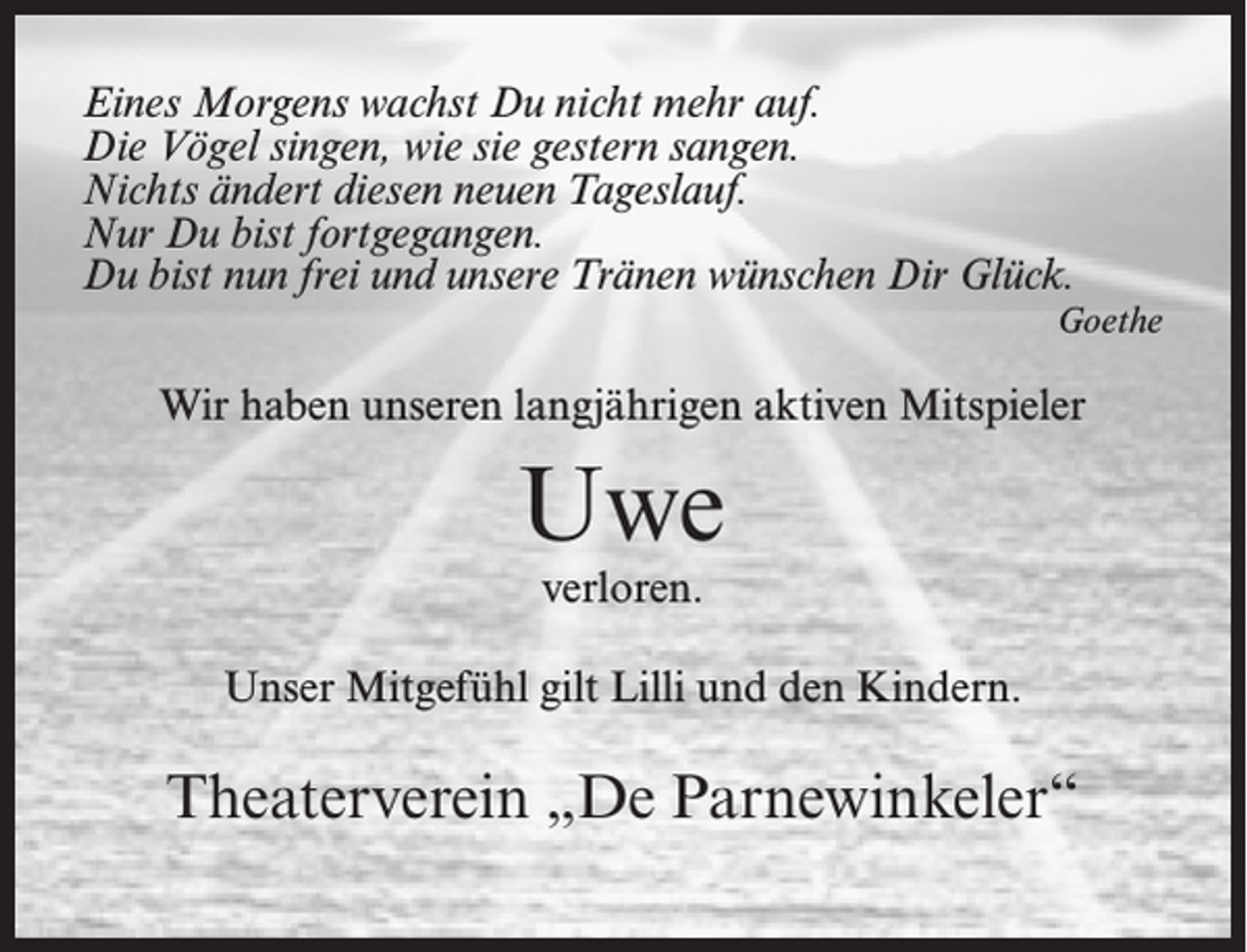 <p>Eines Morgens wachst Du nicht mehr auf.<br />Die Vögel singen, wie sie gestern sangen.<br />Nichts ändert diesen neuen Tageslauf.<br />Nur Du bist fortgegangen.<br />Du bist nun frei und unsere Tränen wünschen Dir Glück.<br />Goethe</p><p>Wir haben unseren langjährigen aktiven Mitspieler</p><p>Uwe<br />verloren.</p><p>Unser Mitgefühl gilt Lilli und den Kindern.</p><p>Theaterverein „De Parnewinkeler“</p>