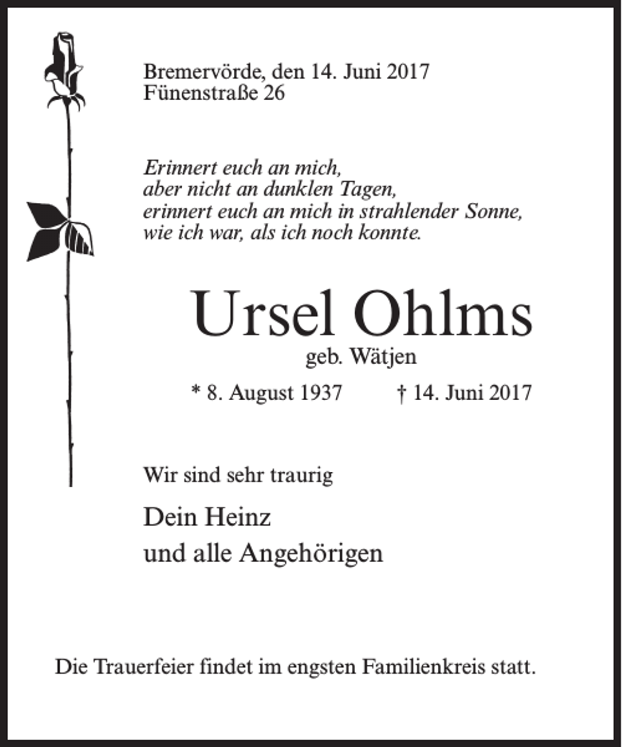 <p>Bremervörde, den 14. Juni 2017<br />Fünenstraße 26<br />Erinnert euch an mich,<br />aber nicht an dunklen Tagen,<br />erinnert euch an mich in strahlender Sonne,<br />wie ich war, als ich noch konnte.</p><p>Ursel Ohlms<br />geb. Wätjen</p><p>* 8. August 1937 † 14. Juni 2017</p><p>Wir sind sehr traurig</p><p>Dein Heinz<br />und alle Angehörigen</p><p>Die Trauerfeier findet im engsten Familienkreis statt.</p>