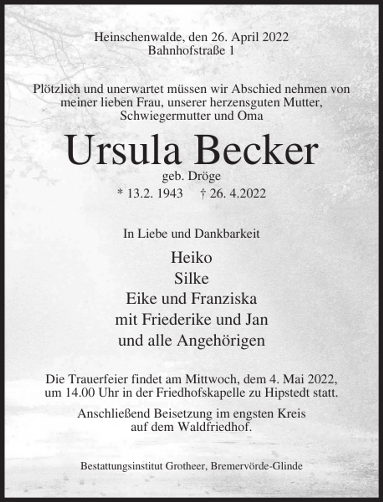 <p>Heinschenwalde, den 26. April 2022<br />Bahnhofstraße 1<br />Plötzlich und unerwartet müssen wir Abschied nehmen von<br />meiner lieben Frau, unserer herzensguten Mutter,<br />Schwiegermutter und Oma</p><p>Ursula Becker<br />geb. Dröge<br />* 13.2. 1943 † 26. 4.2022<br />In Liebe und Dankbarkeit</p><p>Heiko<br />Silke<br />Eike und Franziska<br />mit Friederike und Jan<br />und alle Angehörigen<br />Die Trauerfeier findet am Mittwoch, dem 4. Mai 2022,<br />um 14.00 Uhr in der Friedhofskapelle zu Hipstedt statt.<br />Anschließend Beisetzung im engsten Kreis<br />auf dem Waldfriedhof.<br />Bestattungsinstitut Grotheer, Bremervörde-Glinde</p>