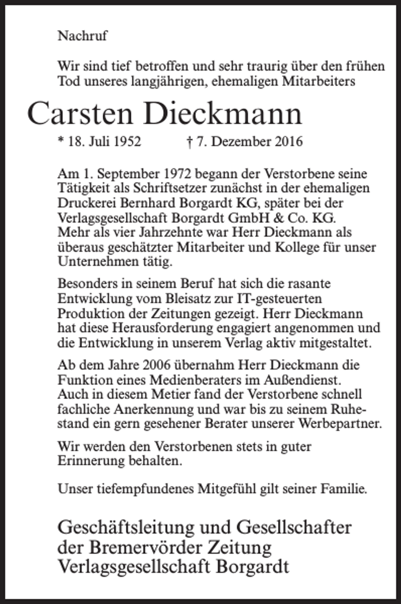 <p>Nachruf<br />Wir sind tief betroffen und sehr traurig über den frühen<br />Tod unseres langjährigen, ehemaligen ­Mitarbeiters</p><p>Carsten Dieckmann<br />* 18. Juli 1952</p><p>† 7. Dezember 2016</p><p>Am 1. September 1972 begann der Verstorbene seine<br />­Tätigkeit als Schriftsetzer zunächst in der ehe­maligen<br />Druckerei Bernhard Borgardt KG, später bei der<br />Verlags­gesellschaft Borgardt GmbH &amp; Co. KG.<br />Mehr als vier ­Jahrzehnte war Herr Dieckmann als<br />überaus geschätzter Mitarbeiter und Kollege für unser<br />Unternehmen tätig.<br />Besonders in seinem Beruf hat sich die rasante<br />Entwicklung vom Bleisatz zur IT-gesteuerten<br />Produktion der Zeitungen gezeigt. Herr Dieckmann<br />hat diese Herausforderung ­engagiert ­angenommen und<br />die Entwicklung in unserem Verlag aktiv mit­gestaltet.<br />Ab dem Jahre 2006 übernahm Herr Dieckmann die<br />­Funktion eines Medienberaters im Außendienst.<br />Auch in diesem Metier fand der Verstorbene schnell<br />fachliche ­Anerkennung und war bis zu seinem Ruhestand ein gern gesehener Berater unserer W<br />­ erbepartner.<br />Wir werden den Verstorbenen stets in guter ­<br />Erinnerung behalten.<br />Unser tiefempfundenes Mitgefühl gilt seiner Familie.</p><p>Geschäftsleitung und Gesellschafter<br />der Bremervörder Zeitung<br />Verlagsgesellschaft Borgardt</p>