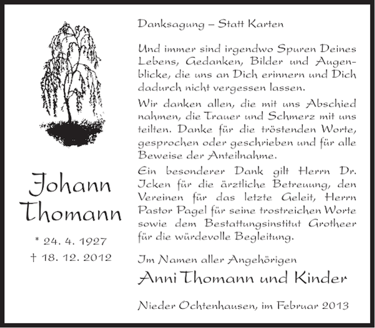 <p>Danksagung – Statt Karten</p><p>Johann<br />Thomann<br />* 24. 4. 1927<br />† 18. 12. 2012</p><p>Und immer sind irgendwo Spuren Deines<br />Lebens, Gedanken, Bilder und Augenblicke, die uns an Dich erinnern und Dich<br />dadurch nicht vergessen lassen.<br />Wir danken allen, die mit uns Abschied<br />nahmen, die Trauer und Schmerz mit uns<br />teilten. Danke für die tröstenden Worte,<br />gesprochen oder geschrieben und für alle<br />Beweise der Anteilnahme.<br />Ein besonderer Dank gilt Herrn Dr.<br />Icken für die ärztliche Betreuung, den<br />Vereinen für das letzte Geleit, Herrn<br />Pastor Pagel für seine trostreichen Worte<br />sowie dem Bestattungsinstitut Grotheer<br />für die würdevolle Begleitung.<br />Im Namen aller Angehörigen</p><p>Anni Thomann und Kinder<br />Nieder Ochtenhausen, im Februar 2013</p>
