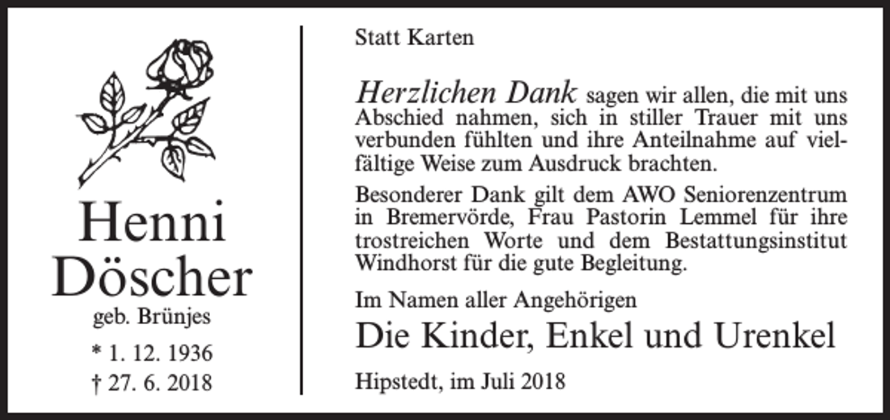 <p>Statt Karten</p><p>Herzlichen Dank sagen wir allen, die mit uns</p><p>Henni<br />Döscher<br />geb. Brünjes</p><p>* 1. 12. 1936<br />† 27. 6. 2018</p><p>Abschied nahmen, sich in stiller Trauer mit uns<br />verbunden fühlten und ihre Anteilnahme auf vielfältige Weise zum Ausdruck brachten.<br />Besonderer Dank gilt dem AWO Seniorenzentrum<br />in Bremervörde, Frau Pastorin Lemmel für ihre<br />trostreichen Worte und dem Bestattungsinstitut<br />Windhorst für die gute Begleitung.<br />Im Namen aller Angehörigen</p><p>Die Kinder, Enkel und Urenkel<br />Hipstedt, im Juli 2018</p>