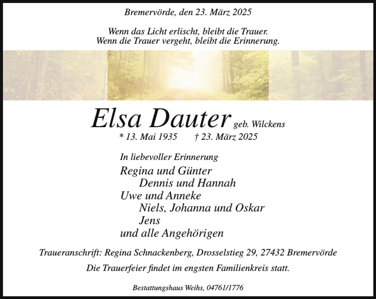 <p>Bremervörde, den 23. März 2025<br />Wenn das Licht erlischt, bleibt die Trauer.<br />Wenn die Trauer vergeht, bleibt die Erinnerung.</p><p>Elsa Dauter<br />* 13. Mai 1935</p><p>geb. Wilckens<br />† 23. März 2025</p><p>In liebevoller Erinnerung</p><p>Regina und Günter<br />Dennis und Hannah<br />Uwe und Anneke<br />Niels, Johanna und Oskar<br />Jens<br />und alle Angehörigen<br />Traueranschrift: Regina Schnackenberg, Drosselstieg 29, 27432 Bremervörde<br />Die Trauerfeier findet im engsten Familienkreis statt.<br />Bestattungshaus Weihs, 04761/1776</p>