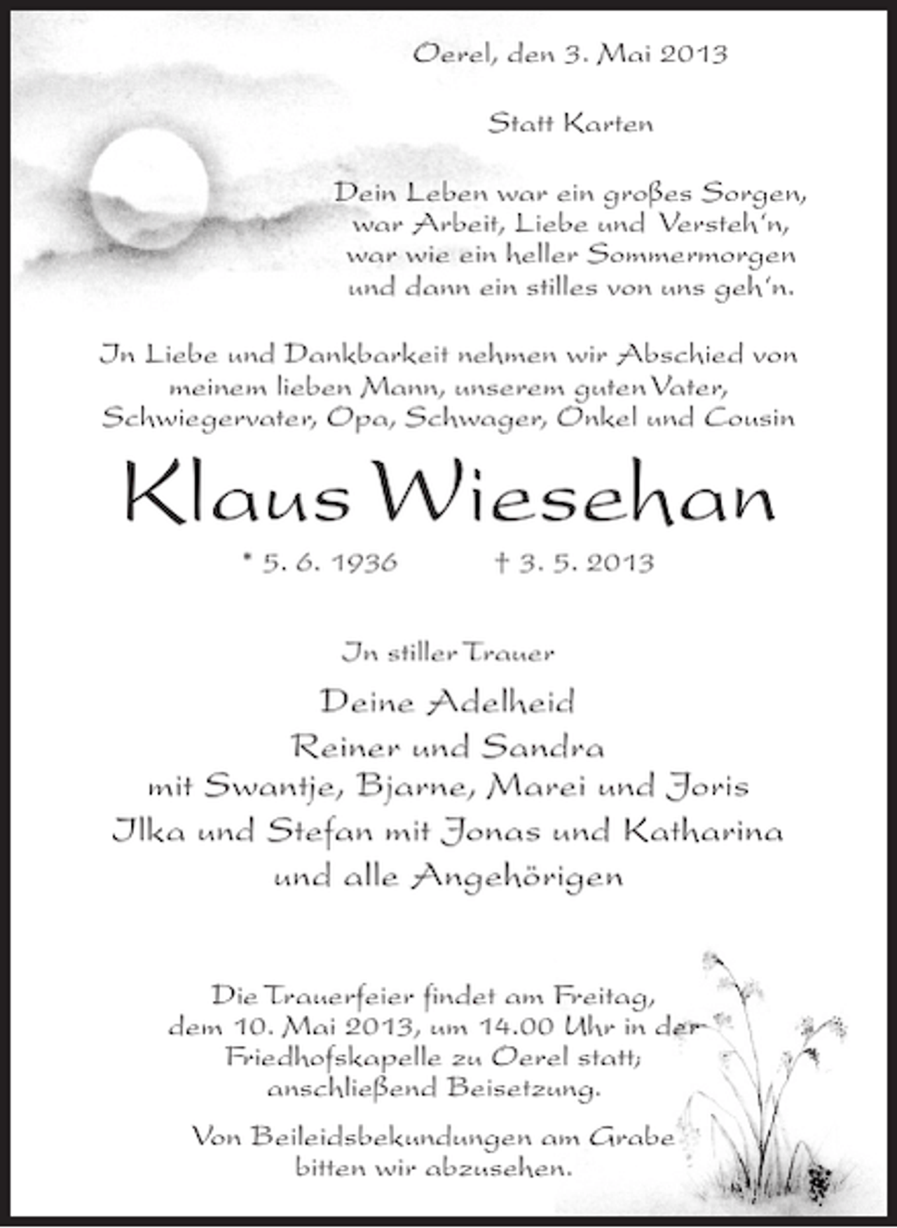 <p>Oerel, den 3. Mai 2013<br />Statt Karten<br />Dein Leben war ein großes Sorgen,<br />war Arbeit, Liebe und Versteh‘n,<br />war wie ein heller Sommermorgen<br />und dann ein stilles von uns geh‘n.<br />In Liebe und Dankbarkeit nehmen wir Abschied von<br />meinem lieben Mann, unserem guten Vater,<br />Schwiegervater, Opa, Schwager, Onkel und Cousin</p><p>Klaus Wiesehan<br />* 5. 6. 1936 † 3. 5. 2013<br />In stiller Trauer</p><p>Deine Adelheid<br />Reiner und Sandra<br />mit Swantje, Bjarne, Marei und Joris<br />Ilka und Stefan mit Jonas und Katharina<br />und alle Angehörigen<br />Die Trauerfeier findet am Freitag,<br />dem 10. Mai 2013, um 14.00 Uhr in der<br />Friedhofskapelle zu Oerel statt;<br />anschließend Beisetzung.<br />Von Beileidsbekundungen am Grabe<br />bitten wir abzusehen.</p>