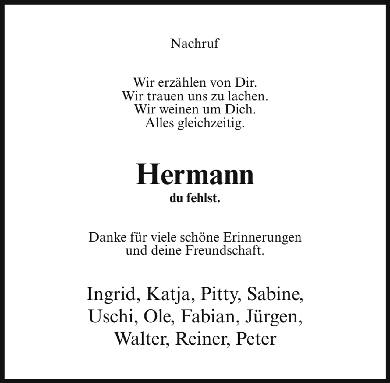 <p>Nachruf<br />Wir erzählen von Dir.<br />Wir trauen uns zu lachen.<br />Wir weinen um Dich.<br />Alles gleichzeitig.</p><p>Hermann<br />du fehlst.</p><p>Danke für viele schöne Erinnerungen<br />und deine Freundschaft.</p><p>Ingrid, Katja, Pitty, Sabine,<br />Uschi, Ole, Fabian, Jürgen,<br />Walter, Reiner, Peter</p>