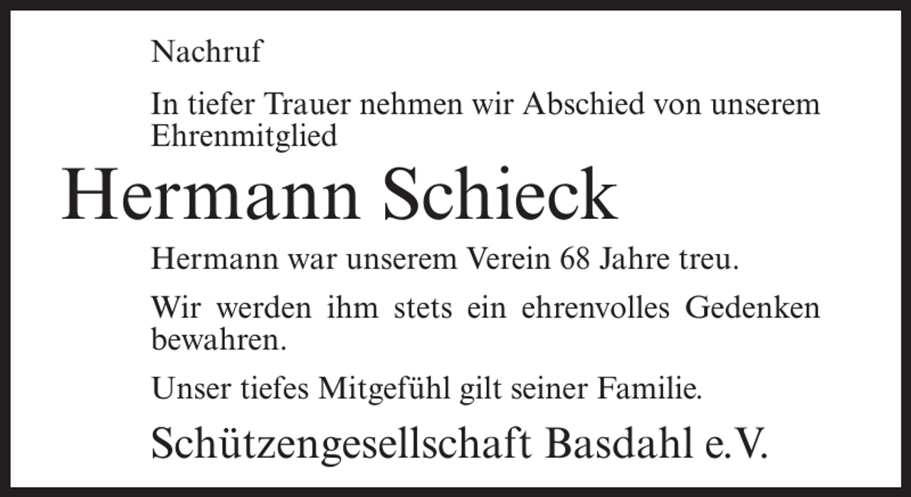 <p>Nachruf<br />In tiefer Trauer nehmen wir Abschied von unserem<br />Ehrenmitglied</p><p>Hermann Schieck</p><p>Hermann war unserem Verein 68 Jahre treu.<br />Wir werden ihm stets ein ehrenvolles Gedenken<br />bewahren.<br />Unser tiefes Mitgefühl gilt seiner Familie.</p><p>Schützengesellschaft Basdahl e.V.</p>