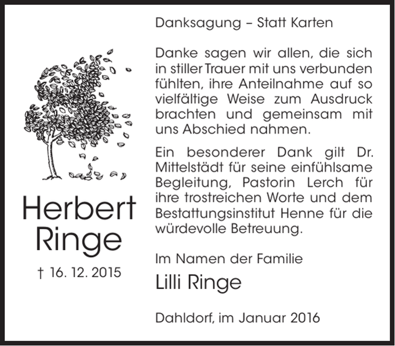 <p>Danksagung – Statt Karten<br />Danke sagen wir allen, die sich<br />in stiller Trauer mit uns verbunden<br />fühlten, ihre Anteilnahme auf so<br />vielfältige Weise zum Ausdruck<br />brachten und gemeinsam mit<br />uns Abschied nahmen.</p><p>Herbert<br />Ringe<br />† 16. 12. 2015</p><p>Ein besonderer Dank gilt Dr.<br />M<br />­ ittelstädt für seine einfühlsame<br />Begleitung, Pastorin Lerch für<br />ihre trostreichen Worte und dem<br />Bestattungsinstitut Henne für die<br />würdevolle Betreuung.<br />Im Namen der Familie</p><p>Lilli Ringe<br />Dahldorf, im Januar 2016</p>