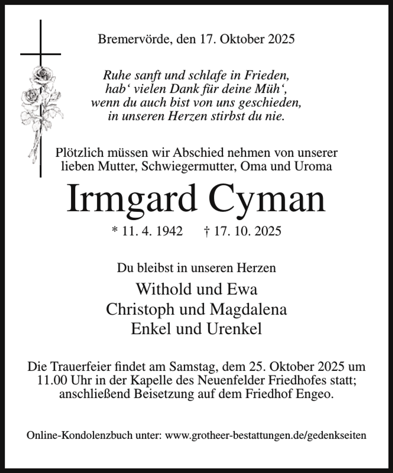 <p>Bremervörde, den 17. Oktober 2025<br />Ruhe sanft und schlafe in Frieden,<br />hab‘ vielen Dank für deine Müh‘,<br />wenn du auch bist von uns geschieden,<br />in unseren Herzen stirbst du nie.<br />P<br />Plötzlich müssen wir Abschied nehmen von unserer<br />lieben Mutter, Schwiegermutter, Oma und Uroma</p><p>Irmgard Cyman<br />* 11. 4. 1942</p><p>† 17. 10. 2025</p><p>Du bleibst in unseren Herzen</p><p>Withold und Ewa<br />Christoph und Magdalena<br />Enkel und Urenkel<br />Die Trauerfeier findet am Samstag, dem 25. Oktober 2025 um<br />11.00 Uhr in der Kapelle des Neuenfelder Friedhofes statt;<br />anschließend Beisetzung auf dem Friedhof Engeo.<br />Online-Kondolenzbuch unter: www.grotheer-bestattungen.de/gedenkseiten</p>