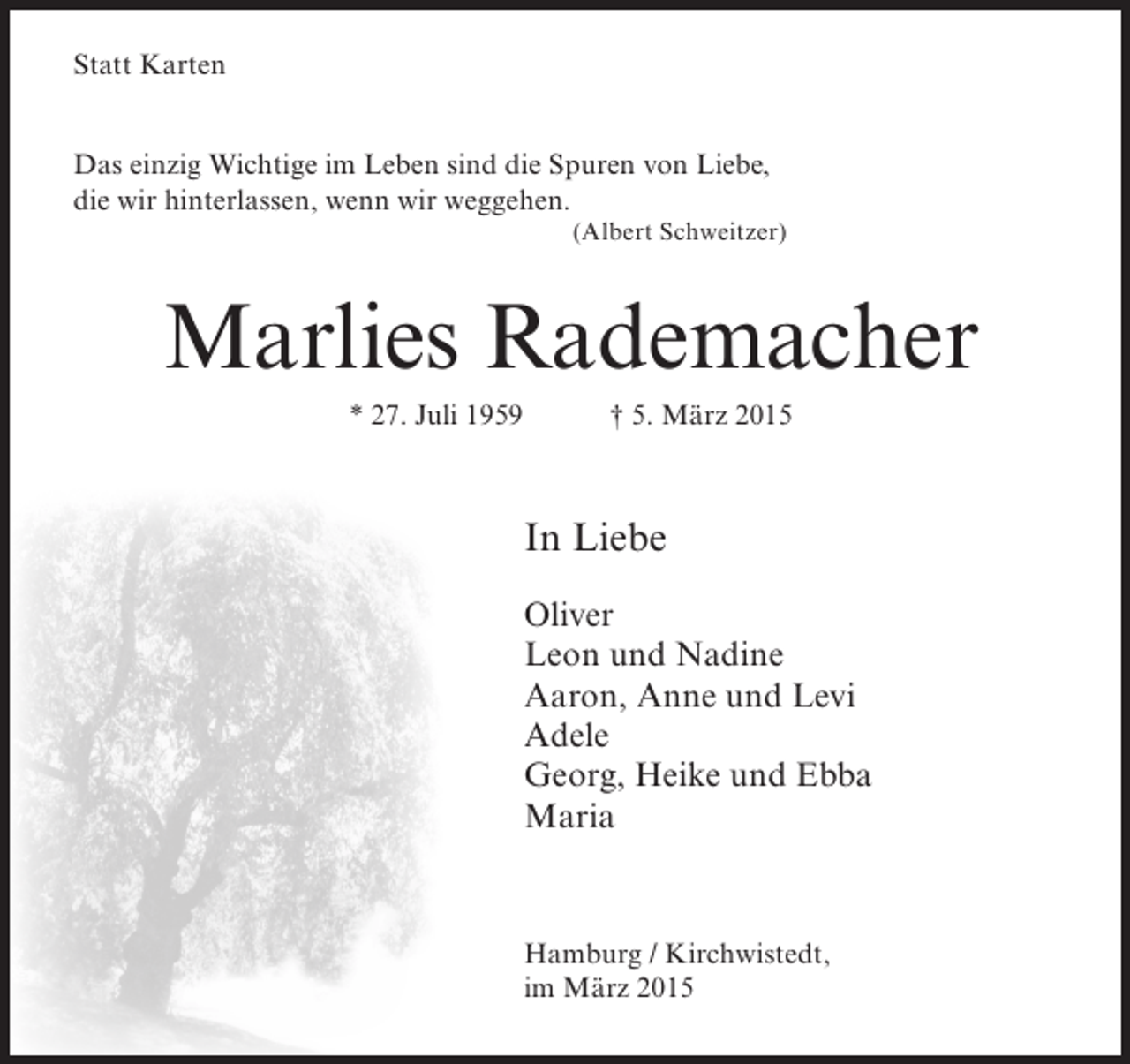 <p>Statt Karten<br />Das einzig Wichtige im Leben sind die Spuren von Liebe,<br />die wir hinterlassen, wenn wir weggehen.<br />(Albert Schweitzer)</p><p>Marlies Rademacher<br />* 27. Juli 1959</p><p>† 5. März 2015</p><p>In Liebe<br />Oliver<br />Leon und Nadine<br />Aaron, Anne und Levi<br />Adele<br />Georg, Heike und Ebba<br />Maria</p><p>Hamburg / Kirchwistedt,<br />im März 2015</p>
