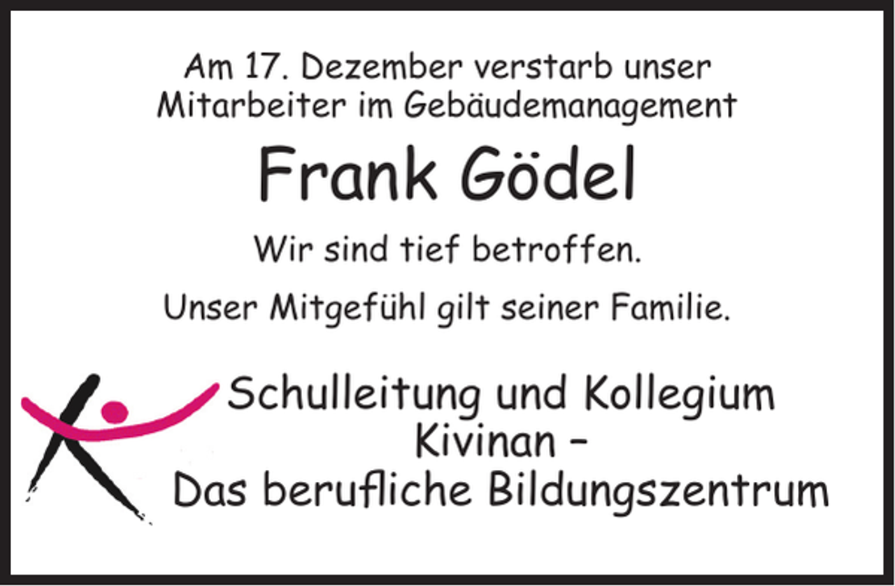 <p>Am 17. Dezember verstarb unser<br />Mitarbeiter im Gebäudemanagement</p><p>Frank Gödel</p><p>Wir sind tief betroffen.<br />Unser Mitgefühl gilt seiner Familie.</p><p>Schulleitung und Kollegium<br />Kivinan –<br />Das beruﬂiche Bildungszentrum</p>