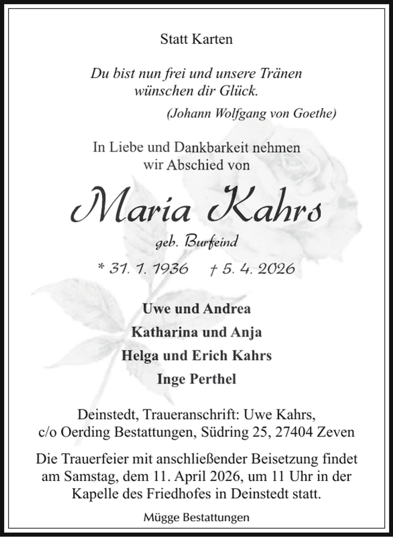 <p>Statt Karten<br />Du bist nun frei und unsere Tränen<br />wünschen dir Glück.<br />(Johann Wolfgang von Goethe)</p>
<p>In Liebe und Dankbarkeit nehmen<br />wir Abschied von</p>
<p>Maria Kahrs<br />geb. Burfeind<br />* 31. 1. 1936 † 5. 4. 2026<br />Uwe und Andrea<br />Katharina und Anja<br />Helga und Erich Kahrs<br />Inge Perthel<br />Deinstedt, Traueranschrift: Uwe Kahrs,<br />c/o Oerding Bestattungen, Südring 25, 27404 Zeven<br />Die Trauerfeier mit anschließender Beisetzung findet<br />am Samstag, dem 11. April 2026, um 11 Uhr in der<br />Kapelle des Friedhofes in Deinstedt statt.<br />Mügge Bestattungen</p>